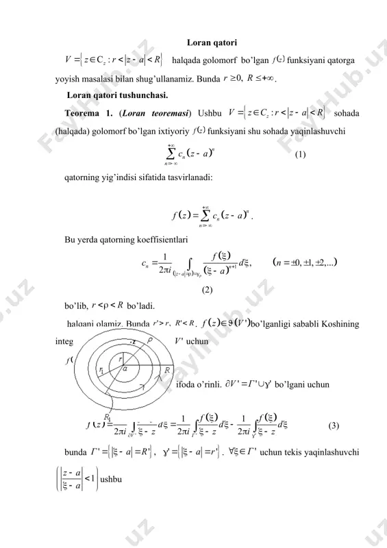 i bo’lishini topamiz. bu hol va yig’indilarni birlashtirib, ushbu ko’rinishda yozish imkonini beradi: . demak, bo’lib, bunda bo’ladi. ta’rif. koeffitsientlari (2) formula bilan aniqlangan (1) qator funksiyaning sohadagi (halqadagi) loran qatori deyiladi. funksiya sohada (halqada) golomorf bo’lsa, teoremaga binoan bo’lishini e’tiborga olib, bu holda funksiya sohada (halqada) loran qatoriga yoyiladi deb aytamiz. ushbu (10) qatorga loran qatorining to’g’ri qismi, (11) qatorga esa loran qatorining bosh qismi deyiladi. loran qatorining to’g’ri qismi darajali qatordir. uning yaqinlashish sohasi abel teoremasiga ko’ra doiradan iborat bo’lib, yaqinlashish radiusi koshi–adamar formulasi ga ko’ra topiladi. (10) qator da tekis yaqinlashuvchi bo’ladi. loran qatorini bosh qismi da o’zgartirish kiritsak, unda ko’rinishga keladi. bu qator abel teoremasiga ko’ra da yaqinlashadi, yaqinlashish radiusi koshi –adamar formulasiga ko’ra bo’ladi. demak, qator doiraning tashqi qism bo’lgan sohada yaqinlashuvchi bo’ladi. agar bo’lsa, loran qatorini yaqinlashish sohasi bo’sh to’plamdan iborat bo’ladi. agar bo’lsa, loran qatori ning yaqinlashish sohasi halqadan iborat bo’ladi. bo’lsa, bitta …