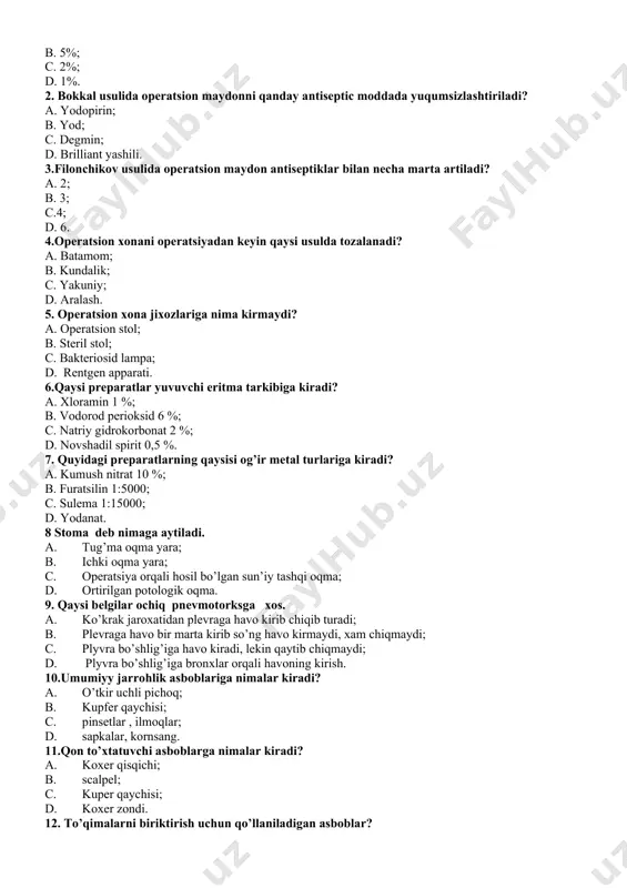 sion xonani operatsiyadan keyin qaysi usulda tozalanadi? a. batamom; b. kundalik; c. yakuniy; d. aralash. 5. operatsion xona jixozlariga nima kirmaydi? a. operatsion stol; b. steril stol; c. bakteriosid lampa; d. rentgen apparati. 6.qaysi preparatlar yuvuvchi eritma tarkibiga kiradi? a. xloramin 1 %; b. vodorod perioksid 6 %; c. natriy gidrokorbonat 2 %; d. novshadil spirit 0,5 %. 7. quyidagi preparatlarning qaysisi og’ir metal turlariga kiradi? a. kumush nitrat 10 %; b. furatsilin 1:5000; c. sulema 1:15000; d. yodanat. 8 stoma deb nimaga aytiladi. a. tug’ma oqma yara; b. ichki oqma yara; c. operatsiya orqali hosil bo’lgan sun’iy tashqi oqma; d. ortirilgan potologik oqma. 9. qaysi belgilar ochiq pnevmotorksga xos. a. ko’krak jaroxatidan plevraga havo kirib chiqib turadi; b. plevraga havo bir marta kirib so’ng havo kirmaydi, xam chiqmaydi; c. plyvra bo’shlig’iga havo kiradi, lekin qaytib chiqmaydi; d. plyvra bo’shlig’iga bronxlar orqali havoning kirish. 10.umumiyy jarrohlik asboblariga nimalar kiradi? a. …