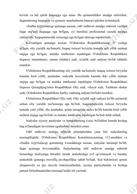 tlarning a'zosi bo'lishlari hamda boshqa haq to'lanadigan lavozimni egallashlari mumkin emas. odil sudlovni amalga oshirish prinsiplaridan yana biri sudyalarning mustaqilligidir. o'zbekiston respublikasi konstitutsiyasining 112-moddasi va «sudlar to'g'risida»gi qonunning 4-moddasiga asosan, sudyalar mustaqil bo'lib, faqat qonunga bo'ysunadilar. sudyalarning odil sudlovni amalga oshirish borasidagi faoliyatiga bironbir tarzda aralashishga yo'l qo'yilmaydi va bunday aralashish qonunga muvofiq javobgarlikka sabab bo'ladi. sud hokimiyati qonun chiqaruvchi va ijro etuvchi hokimiyatlardan, siyosiy partiyalardan va boshqa jamoat birlashmalaridan mustaqil holda ish yuritadi. sudlar to'g'risidagi qonunda sudyalarning mustaqilligini ta'minlash kafolatlari ko'rsatilgan. bu kafolatlar quyidagilardan iborat: ularni qonun bilan belgilangan tartibda saylash, tayinlash va ozod qilish; sudyalar daxlsizligi; odil sudlov qat'iy tartibda amalga oshirilishi; qaror chiqarish chog'ida sudyalar maslahatining sir tutilishi va uni oshkor qilishni talab etishning taqiqlanishi; sudga hurmatsizlik yoki muayyan ishlarni hal qilishga aralashish; sudyalar daxlsizligini buzganlik uchun javobgarlik; sudyaga uning oliy maqomiga munosib ravishda davlat hisobidan moddiy va ijtimoiy ta'minot belgilash. o'zbekiston respublikasi konstitutsiyasi va «sudlar to'g'risida»gi …