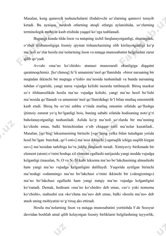 , o‘zbek tilshunosligiga lisoniy qiymat tishunchasining olib kirilayotganligi ko‘p ma’noli so‘zlar hosila ma’nolarining lison va nutqqa munosabatini belgilashni zarur qilib qo‘yadi. avvalo «ma’no ko‘chishi» atamasi munozarali ekanligiga diqqatni qaratmoqchimiz. [ko‘chmoq] fe’li umumiste’mol qo‘llanishda «biror narsaning bir nuqtadan ikkinchi bir nuqtaga o‘tishi» ma’nosida tushuniladi va bunda narsaning tubdan o‘zgarishi, yangi narsa vujudga kelishi nazarda tutilmaydi. biroq mazkur so‘z tilshunoslikda hosila ma’no vujudga kelishi, yangi ma’no hosil bo‘lishi ma’nosida qo‘llanadi va umumiste’mol qo‘llanishdagi fe’l bilan mutlaq omonimlik kasb etadi. biroq bu so‘zni ushbu o‘rinda mutlaq omonim sifatida qo‘llashga ijtimoiy zarurat yo‘q bo‘lganligi bois, buning sababi sifatida hodisaning noto‘g‘ri baholanayotganligi tushuniladi. aslida ko‘p ma’noli so‘zlarda bir ma’noning ko‘chishi emas, balki birinchisidan o‘sib chiqqan turli ma’nolar kuzatiladi.. masalan, [qo‘ltiq] leksemasining birinchi [«qo‘lning yelka bilan tutashgan yerida hosil bo‘lgan burchak, qo‘l osti»] ma’nosi ikkinchi [«quruqlik ichiga suqilib kirgan suv»] ma’nosidan tarkibiga ko‘ra jiddiy farqlanib turadi. ximiyaviy birikmada bir element (atom) o‘rnini boshqa xil element egallashi …