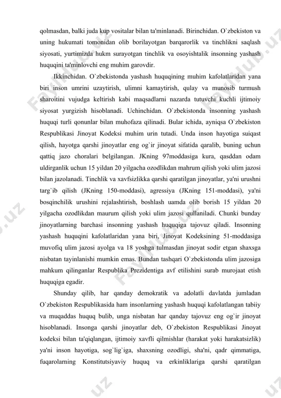 entiga avf etilishini surab murojaat etish huquqiga egadir. shunday qilib, har qanday demokratik va adolatli davlatda jumladan o`zbekiston respublikasida ham insonlarning yashash huquqi kafolatlangan tabiiy va muqaddas huquq bulib, unga nisbatan har qanday tajovuz eng og`ir jinoyat hisoblanadi. insonga qarshi jinoyatlar deb, o`zbekiston respublikasi jinoyat kodeksi bilan ta'qiqlangan, ijtimoiy xavfli qilmishlar (harakat yoki harakatsizlik) ya'ni inson hayotiga, sog`lig`iga, shaxsning ozodligi, sha'ni, qadr qimmatiga, fuqarolarning konstitutsiyaviy huquq va erkinliklariga qarshi qaratilgan jinoyatlarga aytiladi. shaxsga qarshi jinoyatlar jinoyat kodeksi bo`yicha quyidagi turlarga ajratilgan: · hayotga qarshi jinoyatlar; · sog`liqqa qarshi jinoyatlar; · hayot yoki sog`liq uchun xavfli jinoyatlar; · nomusga qarshi qaratilgan jinoyatlar; · oilaga, yoshlarga va ahloqqa qarshi jinoyatlar; · shaxsning ozodligi, sha'ni va qadr-qimmatiga qarshi jinoyatlar; · fuqarolarning konstitutsiyaviy huquq va erkinliklariga qarshi jinoyatlar. o`zbekiston respublikasi konstitutsiyasining 26-moddasida: «hech kim qiynoqqa solinishi, zuravonlikka, shavqatsizlik yoki inson qadrqimmatini kamsituvchi boshqa tarzdagi taziyiqqa duchor etilishi mumkin emas. hech kimda uning roziligisiz tibbiy …