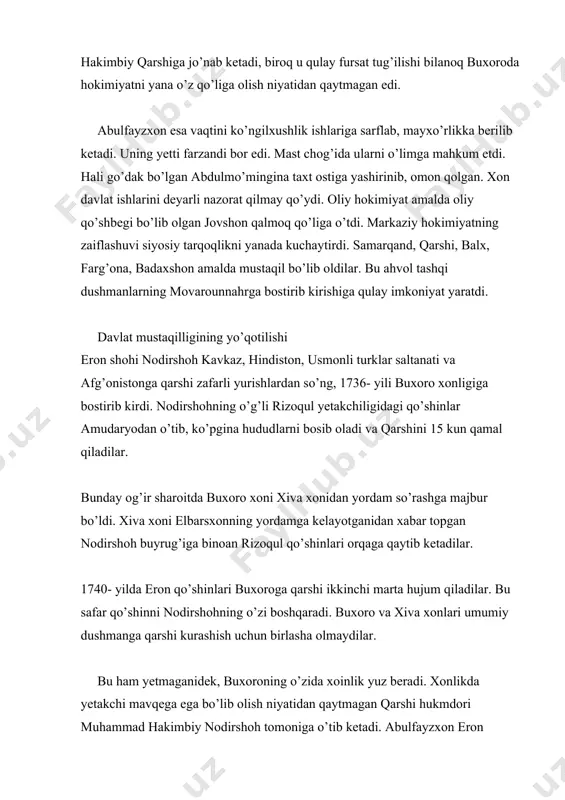 rning movarounnahrga bostirib kirishiga qulay imkoniyat yaratdi. davlat mustaqilligining yo’qotilishi eron shohi nodirshoh kavkaz, hindiston, usmonli turklar saltanati va afg’onistonga qarshi zafarli yurishlardan so’ng, 1736- yili buxoro xonligiga bostirib kirdi. nodirshohning o’g’li rizoqul yetakchiligidagi qo’shinlar amudaryodan o’tib, ko’pgina hududlarni bosib oladi va qarshini 15 kun qamal qiladilar. bunday og’ir sharoitda buxoro xoni xiva xonidan yordam so’rashga majbur bo’ldi. xiva xoni elbarsxonning yordamga kelayotganidan xabar topgan nodirshoh buyrug’iga binoan rizoqul qo’shinlari orqaga qaytib ketadilar. 1740- yilda eron qo’shinlari buxoroga qarshi ikkinchi marta hujum qiladilar. bu safar qo’shinni nodirshohning o’zi boshqaradi. buxoro va xiva xonlari umumiy dushmanga qarshi kurashish uchun birlasha olmaydilar. bu ham yetmaganidek, buxoroning o’zida xoinlik yuz beradi. xonlikda yetakchi mavqega ega bo’lib olish niyatidan qaytmagan qarshi hukmdori muhammad hakimbiy nodirshoh tomoniga o’tib ketadi. abulfayzxon eron bosqiniga qarshi kurashni uyushtira olmay, taslim bo’ladi. nodirshoh buxoro xonligining taslim bo’lish shartlarini muhammad hakimbiy orqali abulfayzxongajo’natadi. abulfayzxon zarafshon daryosining bo’yidagi chorbakr qo’rig’iga — …
