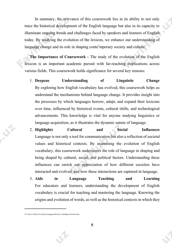 istic diversity and the appreciation of the world’s various languages and cultures. 6. preserves linguistic heritage the study of the historical development of english vocabulary also plays a role in preserving linguistic heritage. as we examine old words and phrases, their meanings, and their relevance in contemporary contexts, we contribute to the preservation of the rich history of the language. this knowledge ensures that linguistic history is not lost but rather celebrated and documented for future generations. in conclusion, the importance of this coursework lies in its ability to provide a comprehensive understanding of the evolution of the english lexicon. it offers valuable insights into the language’s history, its connection to society, and its ongoing transformation in the modern world. this knowledge is essential not only for linguists and language learners but also for anyone interested in understanding the role of language in shaping human experience. coursework object - the …