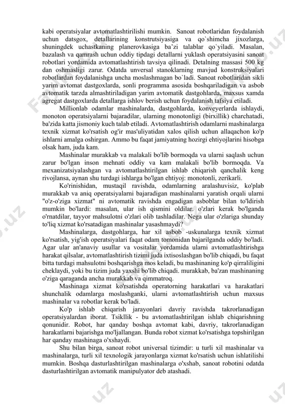 lаdi. robotlashgan texnologik komplekslаrning turlаri аsоsаn аvtоmоbilsоzlikdаgi vа аsbоbsоzlikdаgi ishlаb chiqаrish jаrаyonlаrining xilmа-xilligi bilаn bеlgilаnаdi konstruktiv-texnologik alomatlari bo`yicha sanoat robotlari ikki gruppaga: 1. ko`tarish-tashish robotlariga; 2. ishlab chiqarish robotlariga bo`linadi. birinchi gruppaga yuklash-bo`shatish va ombordagi tashish operatsiyalarida foydalaniladigan robotlar kiradi. ikkinchi gruppa robotlari bevosita texnalogik protsessda qatnashadi. mexanik ishlov berishda, odatda, ko‘tarish-tashish robotlaridan foydalaniladi. ular yordamida quyidagi zagatovkani stanokka o`rnatish va undan olish, zagatovkalarning stanokka to`g‘ri bazalanganligi tekshirish, qirquvchi asbobni stanokka o`rnatish va almashtirish, detal yoki idishlarni taxlash, avtomatlashtirilgan omborlarga xizmat ko`rsatish, detallarni dastgohdan stanokka tashish, tsex ichida tashish ishlarini bajarish, termik ishlov berish xamda joylash kabi operatsiyalar avtomatlashtirilishi mumkin. sanoat robotlaridan foydalanish uchun datsgox, detallarining konstrutsiyasiga va qo`shimcha jixozlarga, shuningdek uchastkaning planerovkasiga ba’zi talablar qo`yiladi. masalan, bazalash va qamrash uchun oddiy tipdagi detallarni yuklash operatsiyasini sanoat robotlari yordamida avtomatlashtirish tavsiya qilinadi. detalning massasi 500 kg dan oshmasligi zarur. odatda unversal stanoklarning mavjud konstruksiyalari robotlardan foydalanishga uncha moslashmagan bo`ladi. sanoat …