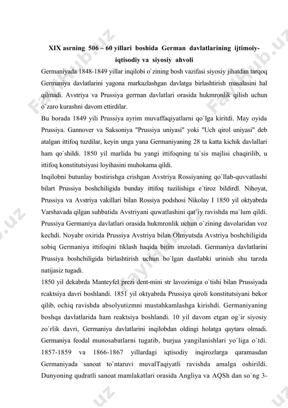 shga kirishdi. germaniyaning boshqa davlatlarida ham reaktsiya boshlandi. 10 yil davom etgan og`ir siyosiy zo`rlik davri, germaniya davlatlarini inqilobdan oldingi holatga qaytara olmadi. germaniya feodal munosabatlarni tugatib, burjua yangilanishlari yo`liga o`tdi. 1857-1859 va 1866-1867 yillardagi iqtisodiy inqirozlarga qaramasdan germaniyada sanoat to`ntaruvi muvaltaqiyatli ravishda amalga oshirildi. dunyoning qudratli sanoat mamlakatlari orasida angliya va aqsh dan so`ng 3-o`rinni egalladi. germaniyada sanoat rivojlanishining bosh sababi qishloq xo`jaligida feodal munosabatlarni tugallanganligi edi. 1850 yil 2 martda prussiyada dehqonlarni feodal majburiyatlardan to`lov asosida ozod qilish to`g`risida farmoyish chiqdi. 50-yillarda germaniyaning vyurtemberg, baden, gessen, saksoniya kabi bir qator davlatlarida ham agrar islohotlar o`tkazildi. 1834 yilda prussiya pariamenti uchun bo`lgan saylovlarda liberallar g`alaba qildi. libcrallarning barcha oqimlari germaniyani birlashtirish uchun kurashdilar. bu davrda germaniyani birlashtirishning ikki yo`h mavjud bo`lib. biri "quyidan`" -xalq ommasining knyazlik sulolalarining hukmronliklariga qarshi inqilobiy kurashi asosida birlashtirish bo`lsa, ikkinchisi germaniya davlatlarini avstriya yoki prussiya boshchiligida -"yuqoridan" birlashtirish edi. keyingisi sulolalararo urushiar diplomatik muzokaralar …