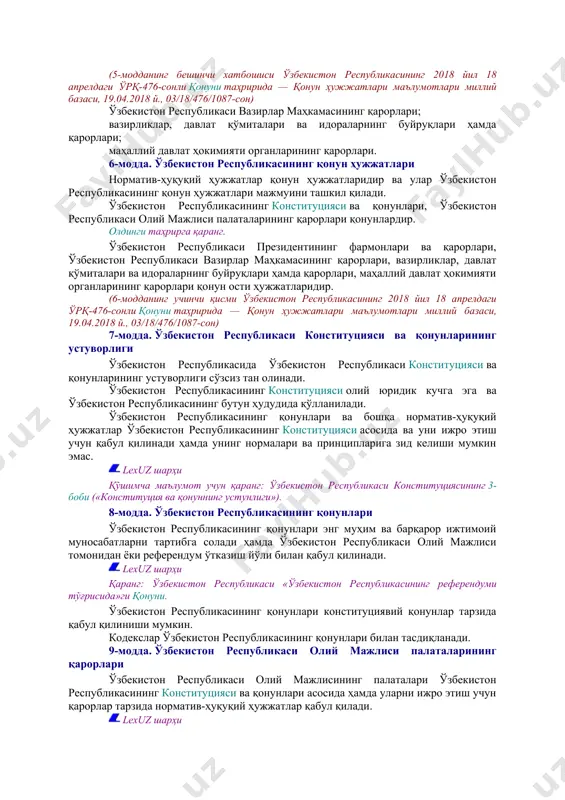каси олий мажлиси палаталарининг қарорлари; олдинги таҳрирга қаранг. ўзбекистон республикаси президентининг фармонлари ва қарорлари; (5-модданинг бешинчи хатбошиси ўзбекистон республикасининг 2018 йил 18 апрелдаги ўрқ-476-сонли қонуни таҳририда — қонун ҳужжатлари маълумотлари миллий базаси, 19.04.2018 й., 03/18/476/1087-сон) ўзбекистон республикаси вазирлар маҳкамасининг қарорлари; вазирликлар, давлат қўмиталари ва идораларнинг буйруқлари ҳамда қарорлари; маҳаллий давлат ҳокимияти органларининг қарорлари. 6-модда. ўзбекистон республикасининг қонун ҳужжатлари норматив-ҳуқуқий ҳужжатлар қонун ҳужжатларидир ва улар ўзбекистон республикасининг қонун ҳужжатлари мажмуини ташкил қилади. ўзбекистон республикасининг конституцияси ва қонунлари, ўзбекистон республикаси олий мажлиси палаталарининг қарорлари қонунлардир. олдинги таҳрирга қаранг. ўзбекистон республикаси президентининг фармонлари ва қарорлари, ўзбекистон республикаси вазирлар маҳкамасининг қарорлари, вазирликлар, давлат қўмиталари ва идораларнинг буйруқлари ҳамда қарорлари, маҳаллий давлат ҳокимияти органларининг қарорлари қонун ости ҳужжатларидир. (6-модданинг учинчи қисми ўзбекистон республикасининг 2018 йил 18 апрелдаги ўрқ-476-сонли қонуни таҳририда — қонун ҳужжатлари маълумотлари миллий базаси, 19.04.2018 й., 03/18/476/1087-сон) 7-модда. ўзбекистон республикаси конституцияси ва қонунларининг устуворлиги ўзбекистон республикасида ўзбекистон республикаси конституцияси ва қонунларининг устуворлиги сўзсиз …