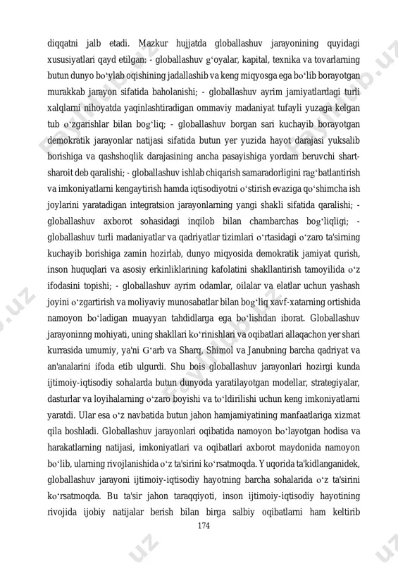 shuvlarda eng asosiy muammo sifatida baholana boshlandi. shu jihatdan qaraganda, “katta sakkizlik” mamlakatlari rahbarlarining 1999 yil yozda germaniyaning kyoln shahrida bo‘lib o‘tgan uchrashuvi yakuniy kommyunikesining ikkinchi bandi 174 diqqatni jalb etadi. mazkur hujjatda globallashuv jarayonining quyidagi xususiyatlari qayd etilgan: - globallashuv g‘oyalar, kapital, texnika va tovarlarning butun dunyo bo‘ylab oqishining jadallashib va keng miqyosga ega bo‘lib borayotgan murakkab jarayon sifatida baholanishi; - globallashuv ayrim jamiyatlardagi turli xalqlarni nihoyatda yaqinlashtiradigan ommaviy madaniyat tufayli yuzaga kelgan tub o‘zgarishlar bilan bog‘liq; - globallashuv borgan sari kuchayib borayotgan demokratik jarayonlar natijasi sifatida butun yer yuzida hayot darajasi yuksalib borishiga va qashshoqlik darajasining ancha pasayishiga yordam beruvchi shart- sharoit deb qaralishi; - globallashuv ishlab chiqarish samaradorligini rag‘batlantirish va imkoniyatlarni kengaytirish hamda iqtisodiyotni o‘stirish evaziga qo‘shimcha ish joylarini yaratadigan integratsion jarayonlarning yangi shakli sifatida qaralishi; - globallashuv axborot sohasidagi inqilob bilan chambarchas bog‘liqligi; - globallashuv turli madaniyatlar va qadriyatlar tizimlari o‘rtasidagi o‘zaro ta'sirning kuchayib borishiga zamin …