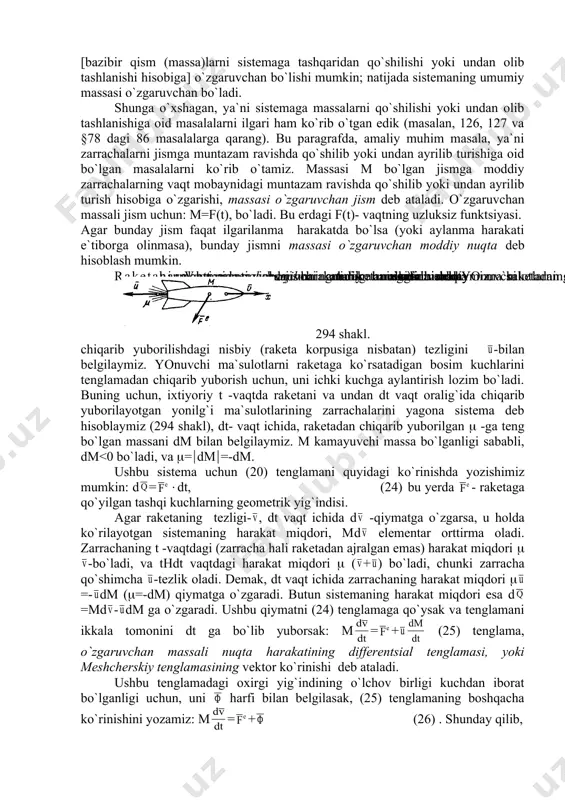 gari ham ko`rib o`tgan edik (masalan, 126, 127 va §78 dagi 86 masalalarga qarang). bu paragrafda, amaliy muhim masala, ya`ni zarrachalarni jismga muntazam ravishda qo`shilib yoki undan ayrilib turishiga oid bo`lgan masalalarni ko`rib o`tamiz. massasi m bo`lgan jismga moddiy zarrachalarning vaqt mobaynidagi muntazam ravishda qo`shilib yoki undan ayrilib turish hisobiga o`zgarishi, massasi o`zgaruvchan jism deb ataladi. o`zgaruvchan massali jism uchun: m=f(t), bo`ladi. bu erdagi f(t)- vaqtning uzluksiz funktsiyasi. agar bunday jism faqat ilgarilanma harakatda bo`lsa (yoki aylanma harakati e`tiborga olinmasa), bunday jismni massasi o`zgaruvchan moddiy nuqta deb hisoblash mumkin. 294 shakl. raketaning harakati. vaqt mobaynida massasi muntazam ravishda kamayib boruvchi jismning harakatini, amaliy muhim bo`lgan raketaning harakati misolida ko`rib o`tamiz va uni massasi o`zgaruvchan moddiy nuqta deb hisoblaymiz. yonuvchi ma`sulotlarning raketadan chiqarib yuborilishdagi nisbiy (raketa korpusiga nisbatan) tezligini -bilan belgilaymiz. yonuvchi ma`sulotlarni raketaga ko`rsatadigan bosim kuchlarini tenglamadan chiqarib yuborish uchun, uni ichki kuchga aylantirish lozim bo`ladi. buning uchun, ixtiyoriy t …