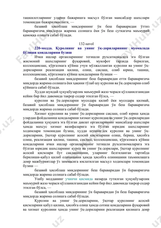 муҳим ва тоифаланган объектларнинг қўриқланишини таъминлашга доир мажбуриятларни корхоналар, муассасалар ва ташкилотларнинг уларни бажаришга масъул бўлган мансабдор шахслари томонидан бажарилмаслиги, — базавий ҳисоблаш миқдорининг ўн беш бараваридан ўттиз бараваригача миқдорда жарима солишга ёки ўн беш суткагача маъмурий қамоққа олишга сабаб бўлади. 132-savol 220-модда. қуролнинг ва унинг ўқ-дориларининг муомалада бўлиши қоидаларини бузиш ички ишлар органларининг тегишли рухсатномасига эга бўлган жисмоний шахсларнинг фуқаровий, мукофот тарзида берилган, коллекциялаш, кўргазмага қўйиш учун мўлжалланган қуролни ва унинг ўқ-дориларини реализация қилиш, олиш, сақлаш, олиб юриш, ташиш, коллекциялаш, кўргазмага қўйиш қоидаларини бузиши — базавий ҳисоблаш миқдорининг беш бараваридан етти бараваригача миқдорда жарима солишга ёки ҳақини тўлаб шу қуролни ва ўқ-дориларни олиб қўйишга сабаб бўлади. худди шундай ҳуқуқбузарлик маъмурий жазо чораси қўлланилганидан кейин бир йил давомида такрор содир этилган бўлса, — қуролни ва ўқ-дориларни мусодара қилиб ёки мусодара қилмай, базавий ҳисоблаш миқдорининг ўн бараваридан ўн беш бараваригача миқдорда жарима солишга сабаб бўлади. хизмат қуролини ва унинг ўқ-дориларини сақлаш, …