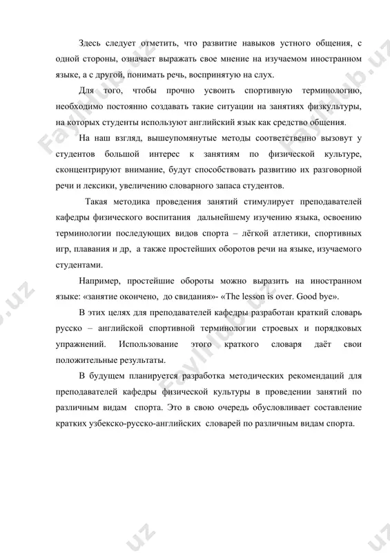 дения занятий стимулирует преподавателей кафедры физического воспитания дальнейшему изучению языка, освоению терминологии последующих видов спорта – лёгкой атлетики, спортивных игр, плавания и др, а также простейших оборотов речи на языке, изучаемого студентами. например, простейшие обороты можно выразить на иностранном языке: «занятие окончено, до свидания»- «the lesson is over. good bye». в этих целях для преподавателей кафедры разработан краткий словарь русско – английской спортивной терминологии строевых и порядковых упражнений. использование этого краткого словаря даёт свои положительные результаты. в будущем планируется разработка методических рекомендаций для преподавателей кафедры физической культуры в проведении занятий по различным видам спорта. это в свою очередь обусловливает составление кратких узбекско-русско-английских словарей по различным видам спорта.