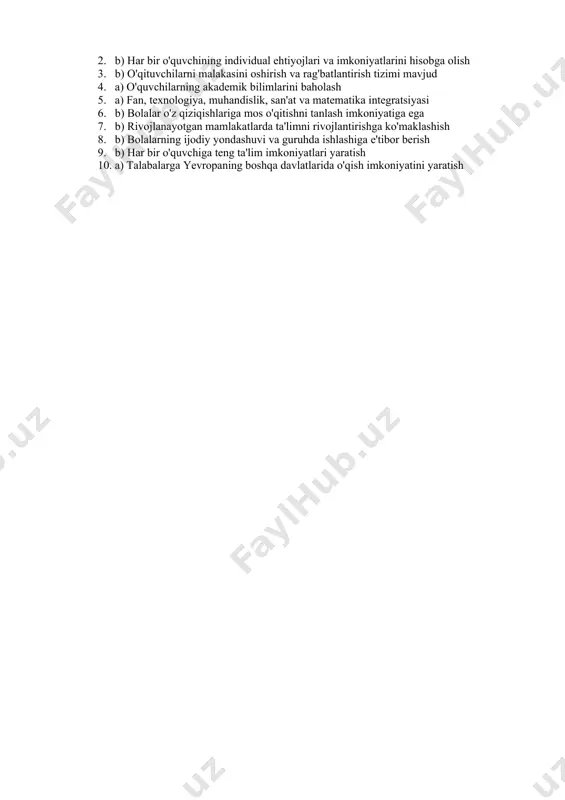 rga o'rgatish 8. reggio emilia ta'lim modelida asosiy e'tibor qaysi jihatga qaratilgan? a) o'quvchilarni passiv o'qitish b) bolalarning ijodiy yondashuvi va guruhda ishlashiga e'tibor berish c) faqat akademik bilimlarni o'rgatish d) o'qituvchilarni yakkalanishdan saqlash 9. inkluziv ta'lim nima? a) faqat maxsus ehtiyojlari bo'lgan bolalar uchun ta'lim b) har bir o'quvchiga teng ta'lim imkoniyatlari yaratish c) ta'lim jarayonida faqat aqlli bolalarni qamrab olish d) faqat sport va san'atga qaratilgan ta'lim 10. erasmus+ dasturi qanday maqsadga xizmat qiladi? a) talabalarga yevropaning boshqa davlatlarida o'qish imkoniyatini yaratish b) rivojlanayotgan mamlakatlarga ta'lim resurslarini yuborish c) ta'limda ekologik muammolarni o'rgatish d) o'qituvchilarni faqat onlayn formatda tayyorlash javoblar: 1. a) raqamli ta'lim va texnologiyalarni integratsiya qilish 2. b) har bir o'quvchining individual ehtiyojlari va imkoniyatlarini hisobga olish 3. b) o'qituvchilarni malakasini oshirish va rag'batlantirish tizimi mavjud 4. a) o'quvchilarning akademik bilimlarini baholash 5. a) fan, texnologiya, muhandislik, san'at va matematika integratsiyasi 6. b) bolalar o'z qiziqishlariga …