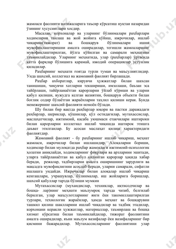 жерлар); · бошқарув хизматлари аппарати ходимлари шахсидаги мутахассислар, амалдорлар, улар бошқарув объекти ҳақидаги ахборатларни таҳлил қиладилар, бошқарув қарорларини тайёрлаш, муҳокама қилиш, танлашди иштирок этадилар, бошқарувчилар учун тавсиялар тайёрлайдилар; · бошқарувчилар ва мутахассисларга хизмат кўрсатувчи, бошқарув жараёни ва унинг иштирокчиларини таъминлаш бўйича ёрдамчи операцияларни бажарувчи техник ижрочилар. бу гуруҳларнинг ҳар бирига ҳам улар меҳнатининг мазмуни ва аклий юкламаларнинг характери нуқтаи назаридан ва ҳам меҳнат жамоаси фаолияти натижаларига таъсир кўрсатиш нуқтаи назаридан ўзининг хусусиятлари хосдир. масалан, корхоналар ва уларнинг бўлинмалари раҳбарлари ходимларни танлаш ва жой жойига қўйиш, ижрочилар, ишлаб чиқариш(тижорат) ва бошқарув бўлинмалари ишни мувофиқлаштиришни амалга оширадилар, тегишли жамоаларнинг мувофиқлаштирилган, йўлга қўйилган ва самарали меҳнатини таъминлайдилар. уларнинг меҳнатида, улар (раҳбарлар) ўртасида катта фарқлар бўлишига қарамай, ижодий операциялар устунлик қиладилар. раҳбарнинг меҳнати ғоятда турли туман ва маъсулиятлидир. унда шахсий, коллегиал ва жамоавий фаолият бирлашади. раҳбар ахборатлар, кирувчи ҳужжатлар билан шахсан танишиши, чиқувчи хатларни текшириши, имзолаши, баъзан эса тайёрлаши, тайёрланаётган қарорларни ўйлаб кўриши ва …