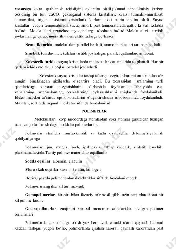 taladi.suyuq kristallar – mexanik xossasiga ko‘ra, oquvchandir. optik xossasiga ko‘ra, qutblanish tekisligini aylantira oladi.(islaand shpati-kalsiy karbon oksidinig bir turi caco, geksoganal sistema kristallari; kvars; turmalin-murakkab alumoslikat, trigonal sistema kristallari) nurlarni ikki marta sindira oladi. suyuq kristallar yuqori temperaturada suyuq amorf, past temperaturada qattiq kristall xolatda bo‘ladi. molekulalari uzunchoq tayoqchalarga o‘xshash bo‘ladi.molekulalari tartibli joylashishiga qarab, nematik va smektik turlarga bo‘linadi. nematik turida- molekulalari parallel bo‘ladi, ammo markazlari tartibsiz bo‘ladi. smektik turida- molekulalari tartibli joylashgan parallel qatlamlardan iborat. xolesterik turida- suyuq kristallarda molekulalar qatlamlarida to‘planadi. har bir qatlam ichida molekula o‘qlari parallel joylashadi. xolesterik suyuq kristallar tashqi ta’sirga sezgirdir.harorat ortishi bilan o‘z rangini binafshadan qizilgacha o‘zgartira oladi. bu xossasidan jismlarning turli qismlaridagi xarorati o‘zgarishlarini o‘lchashda foydalaniladi.tibbiyotda esa, venalarning, arteriyalarning, o‘smalarning joylashishlarini aniqlashda foydalaniladi. elektr maydon ta’sirida optik xossalarini o‘zgartirishidan asbobsozlikda foydalaniladi. masalan, soatlarda raqamli indikator sifatida foydalaniladi. polimerlar molekulalari ko‘p miqdordagi atomlardan yoki atomlar guruxidan tuzilgan uzun zanjir ko‘rinishidagi moddalar polimerlardir. polimerlar …