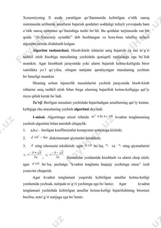 arish qoidalari soddaligi tufayli yevropada ham o’nlik sanoq sistemasi qo’llanishiga turtki bo’ldi. bu qoidalar tarjimasida xar bir qoida “al-xorazmiy aytadiki” deb boshlangan va bora-bora talaffuz tufayli algoritm tarzida ifodalanib kelgan. algoritm tushunchasi. hisob-kitob ishlarini aniq bajarish va uni to`g`ri tashkil etish hisobiga masalaning yechishda qoniqarli natijalarga ega bo`lish mumkin. agar hisoblash jarayonida yoki ularni bajarish ketma-ketligida biror xatolikka yo`l qo`yilsa, olingan natijalar qaralayotgan masalaning yechimi bo`lmasligi mumkin. shuning uchun injenerlik masalalarini yechish jarayonida hisob-kitob ishlarini aniq tashkil etish bilan birga ularning bajarilish ketma-ketligiga qat’iy rioya qilish kerak bo`ladi. ta’rif. berilgan masalani yechishda bajariladigan amallarning qat’iy ketma-ketligiga shu masalaning yechish algoritmi deyiladi. 1-misol. algoritmga misol sifatida kvadrat tenglamaning yechish algoritmi bilan tanishib chiqaylik. 1. a,b,c – berilgan koeffitsientlar kompyuter xotirasiga kiritish; 2. diskrimenant qiymatini hisoblash; 3. ning ishorasini tekshirish: agar bo`lsa, va ning qiymatlarini ; formulalar yordamida hisoblash va ularni chop etish; agar bo`lsa, pechatga “kvadrat tenglama haqiqiy yechimga emas” izoh …