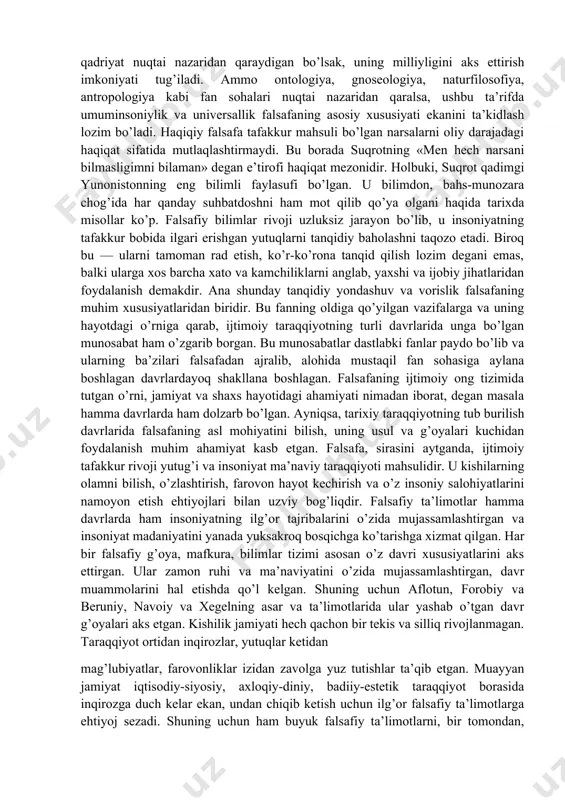 arayoni» deya talqin etgan. «falsafa» tushunchasi tor ma’noda madaniyat, san’at, aqliy yoki hissiy bilish usuli, vositasi tarzida ta’riflanadi. falsafaga bo’lgan munosabatning xilma-xilligiga asoslangan holda, unga yaxlit, umumlashgan ta’riflar ham berilgan. falsafaga ijtimoiy ong shakli bo’lgan madaniyat, san’at, qadriyat nuqtai nazaridan qaraydigan bo’lsak, uning milliyligini aks ettirish imkoniyati tug’iladi. ammo ontologiya, gnoseologiya, naturfilosofiya, antropologiya kabi fan sohalari nuqtai nazaridan qaralsa, ushbu ta’rifda umuminsoniylik va universallik falsafaning asosiy xususiyati ekanini ta’kidlash lozim bo’ladi. haqiqiy falsafa tafakkur mahsuli bo’lgan narsalarni oliy darajadagi haqiqat sifatida mutlaqlashtirmaydi. bu borada suqrotning «men hech narsani bilmasligimni bilaman» degan e’tirofi haqiqat mezonidir. holbuki, suqrot qadimgi yunonistonning eng bilimli faylasufi bo’lgan. u bilimdon, bahs-munozara chog’ida har qanday suhbatdoshni ham mot qilib qo’ya olgani haqida tarixda misollar ko’p. falsafiy bilimlar rivoji uzluksiz jarayon bo’lib, u insoniyatning tafakkur bobida ilgari erishgan yutuqlarni tanqidiy baholashni taqozo etadi. biroq bu — ularni tamoman rad etish, ko’r-ko’rona tanqid qilish lozim degani emas, balki ularga …