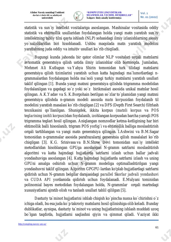 va qidirish ehtiyojga aylanib bormoqda. ushbu maqolada nlp sohasidagi ba`zi asosiy vositalarni ishlab chiqish uchun n-gramm yondashuvini muhokama qilamiz. ushbu yondashuv alisher navoiy nomidagi toshkent davlat o‘zbek tili va adabiyoti universiteti “kompyuter lingvistikasi: muammolar, yechim, istiqbollar” xalqaro ilmiy-amaliy konferensiya vol. 1 №. 01 (2022) http://compling.navoiy-uni.uz/ 61 statistik va sun`iy intellekt vositalariga asoslangan. mashinalar vositasida oddiy statistik va ehtimollik usullaridan foydalangan holda yangi matn yaratish sun`iy intellektning tabiiy tilni qayta ishlash (nlp) sohasidagi ilmiy izlanishlarning asosiy yo`nalishlaridan biri hisoblanadi. ushbu maqolada matn yaratish modelini yaratishning juda oddiy va intuitiv usullari ko`rib chiqiladi. bugungi kunda jahonda bir qator olimlar nlp vositalari orqali matnlarni avtomatik generatsiya qilish ustida ilmiy izlanishlar olib bormoqda. jumladan, mehmet ali kutlugun va yahya shirin tomonidan turk tilidagi matnlarni generatsiya qilish tizimlarini yaratish uchun katta hajmdagi ma`lumotlardagi n- grammalardan foydalangan holda ma`noli yangi turkiy matnlarni yaratish usullari taklif qilingan [1]. bunda yangi matnni generatsiya qilishda trigramma modelidan foydalanilgan va …
