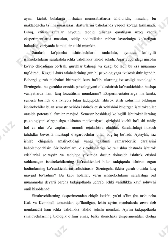 siz hodimlarni o’z xohishlariga ko’ra ushbu dasturda ishtirok etishlarini so’raysiz va tadqiqot yakunida dastur doirasida ishtirok etishni xohlamagan ishtirokchilarning ko’rsatkichlari bilan tadqiqotda ishtirok etgan hodimlarning ko’rsatkichlarini solishtirasiz. sizningcha ikkita guruh orasida farq mavjud bo’ladimi? bu kabi holatlar, ya`ni ishtirokchilarni saralashga oid muammolar deyarli barcha tadqiqotlarda uchrab, ichki validlikka xavf soluvchi omil hisoblanadi. sinaluvchilarning eksperimentdan chiqib ketishi, ya`ni o’lim (bu tushuncha kuk va kempbell tomonidan qo’llanilgan, lekin ayrim manbalarda otsev deb nomlanadi) ham ichki validlikka tahdid solishi mumkin. ayrim tadqiqotlarda sinaluvchilarning biologik o’limi emas, balki shunchaki eksperimentdan chetga chiqish ham o’lim deb yuritiladi. bu erda asosiy muammo umumiy xarakterga ega emas, balki, o’limning differentsial harakterga egaligidadir. guruhlar mustaqil o’zgaruvchilarning turli xarakteristikalariga muvofiq taqsimlanganda ayrim ishtirokchilarning tadqiqotdan chetlanishi bu muammoni yuzaga keltiradi. masalan, tasavvur qiling bir firma saralangan o’rta zveno menejerlariga ijtimoiy stressli vaziyatlarga qarshi “emlash” ishlarini olib borish orqali yangi bir dasturni amaliy sinovdan o’tkazmoqchi. ular firmadagi menejerlarning teng yarmini tavakkaliga …