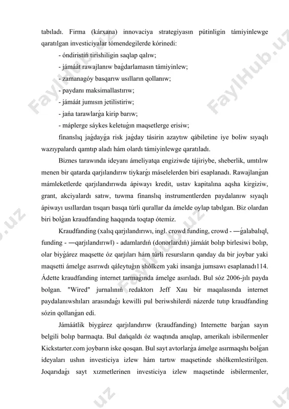 ciyalar bolip tabıladı. ózbekstan ekonomikasında firmalar (kárxanalar) nıń tirishiligin támiyinlew, olardıń rawajlanıwı hám dáramatlılıǵın arttırıw, ilim hám texnika rawajlanıwınıń jetiskenliklerinen paydalanǵan halda, jáhán talapları dárejesindegi tovarlar hám xızmetlerdi islep shigarıw bolıp tabıladı. jańa, zamanagóy hám aldınǵı texnika-texnologiyalardı qollanǵan halda sapalı, arzan tovar hám xızmetlerdi sırtqı bazarlarǵa jetkeriwge qaratılǵan investiciyalar innovaciyalıq investiciyalar bolıp tabıladı. firma (kárxana) innovaciya strategiyasın pútinligin támiyinlewge qaratılgan investiciyalar tómendegilerde kórinedi: - óndiristiń tirishiligin saqlap qalıw; - jámáát rawajlanıw baǵdarlamasın támiyinlew; - zamanagóy basqarıw usılların qollanıw; - paydanı maksimallastırıw; - jámáát jumısın jetilistiriw; - jańa tarawlarǵa kirip barıw; - máplerge sáykes keletuǵın maqsetlerge erisiw; finanslıq jaǵdayǵa risk jaǵday tásirin azaytıw qábiletine iye boliw sıyaqlı wazıypalardı qamtıp aladı hám olardı támiyinlewge qaratıladı. biznes tarawında ideyanı ámeliyatqa engiziwde tájiriybe, sheberlik, umtılıw menen bir qatarda qarjılandırıw tiykarǵı máselelerden biri esaplanadı. rawajlanǵan mámleketlerde qarjılandırıwda ápiwayı kredit, ustav kapitalına aqsha kirgiziw, grant, akciyalardı satıw, tuwma finanslıq instrumentlerden paydalanıw sıyaqlı ápiwayı usıllardan tısqarı basqa …