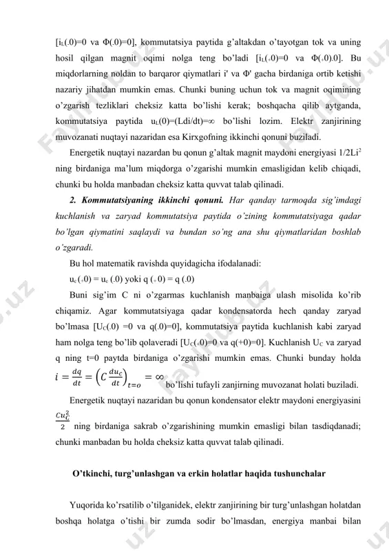 adi: uc (+0) = uc (-0) yoki q (+ 0) = q (-0) buni sig’im c ni o’zgarmas kuchlanish manbaiga ulash misolida ko’rib chiqamiz. agar kommutatsiyaga qadar kondensatorda hech qanday zaryad bo’lmasa [uc(-0) =0 va q(-0)=0], kommutatsiya paytida kuchlanish kabi zaryad ham nolga teng bo’lib qolaveradi [uc(+0)=0 va q(+0)=0]. kuchlanish uc va zaryad q ning t=0 paytda birdaniga o’zgarishi mumkin emas. chunki bunday holda bo’lishi tufayli zanjirning muvozanat holati buziladi. energetik nuqtayi nazaridan bu qonun kondensator elektr maydoni energiyasini ning birdaniga sakrab o’zgarishining mumkin emasligi bilan tasdiqdanadi; chunki manbadan bu holda cheksiz katta quvvat talab qilinadi. o’tkinchi, turg’unlashgan va erkin holatlar haqida tushunchalar yuqorida ko’rsatilib o’tilganidek, elektr zanjirining bir turg’unlashgan holatdan boshqa holatga o’tishi bir zumda sodir bo’lmasdan, energiya manbai bilan zanjirning energiya to’plovchi elementlari orasida energiyaning taqsimlanish jarayoniga ketgan vaqt qadar davom etadi. modomiki, chegaraviy oniy vaqtda (kommutatsiya paytida t=0) elektromagnit energiyasining oniy miqdorlari kommutatsiyaga qadar bo’lgan va undan …