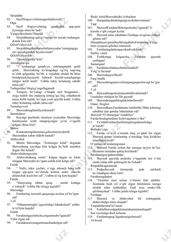 4. sayfisoqiyevichningo’g’liniismikim? sirojiddin 45. sayfisoqiyevichqayerdao’qiganedi? savdo institutida 46. sayfi soqiyevich o’g’lining ilmiy darajasi haqida nima deydi? aspiranturanibitirgan,yaqindakandidantbo’ladi 47. shifoxonadagioshpazkampirkim? masha xola 48. kimsherzoddanqizinihamayamasliginiaytadi? masha xola 49. koridorda yotgan cholni qaysi palataga joylashtirishgan edi? 19-palata 50. “hayotingdan nolisang – go’ristonni ziyorat qil” ushbu gap qaysi voqeadan so’ng sherzodning xayoliga keladi? tanish cholning to’saddan vafot etish voqeasidanso’ng 51. “tabiat ham qiziq” deb o’yladi sherzod. bu o’yning sababi nima edi? haryili8-martdayoyomg’iryog’adiyoqor 52. sherzod kasalxona yaqinidagi bozordan ikki bog’ binafshani kimlar uchun olgan edi? shoiravadoktoropauchun 53. sherzodabduvohidbilanqayerdatanishgandi? paxta terimida hasharda 54. kimsherzodni“qiyomatlio’g’lim”deredi? abduvohidni onasi 55. abduvohidbilansherzodningbirgaishlaydigan bo’lganidan hammadan ko’p kim quvondi? abduvohidningonasi 56. “o’ntafeletondanbittahikoyayaxshi”debkim aytardi? sherzod 57. redaktorningsherzoddanimayumushiboredi? feletonbop xat kelgan edi 58. feletonbopxatqayerdankelganedi? sherzodning qishlog’ida 59. sherzod tushida abduvohidni qanday holda ko’radi? boshidachustdo’ppibilan 60. yarim tunda sherzod yotgan palataga kirgan shoira uni qanday bohona bilan xilvat xonaga olib boradi? yostiqqakislorodto’ldirishkerak.qo’rqyapman 61. shoiraning dil izhoridanso’ng sherzodbeixtiyor kimni eslaydi? faridani 62. sayfisoqiyevfarzanditilidankimningnomini eshitsa, hamma narsaga …