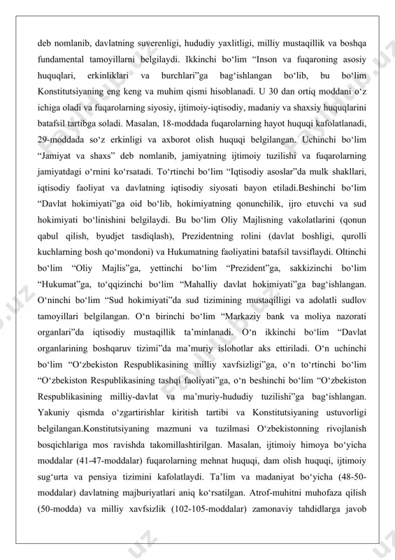 chi bo‘lim “mahalliy davlat hokimiyati”ga bag‘ishlangan. o‘ninchi bo‘lim “sud hokimiyati”da sud tizimining mustaqilligi va adolatli sudlov tamoyillari belgilangan. o‘n birinchi bo‘lim “markaziy bank va moliya nazorati organlari”da iqtisodiy mustaqillik ta’minlanadi. o‘n ikkinchi bo‘lim “davlat organlarining boshqaruv tizimi”da ma’muriy islohotlar aks ettiriladi. o‘n uchinchi bo‘lim “o‘zbekiston respublikasining milliy xavfsizligi”ga, o‘n to‘rtinchi bo‘lim “o‘zbekiston respublikasining tashqi faoliyati”ga, o‘n beshinchi bo‘lim “o‘zbekiston respublikasining milliy-davlat va ma’muriy-hududiy tuzilishi”ga bag‘ishlangan. yakuniy qismda o‘zgartirishlar kiritish tartibi va konstitutsiyaning ustuvorligi belgilangan.konstitutsiyaning mazmuni va tuzilmasi o‘zbekistonning rivojlanish bosqichlariga mos ravishda takomillashtirilgan. masalan, ijtimoiy himoya bo‘yicha moddalar (41-47-moddalar) fuqarolarning mehnat huquqi, dam olish huquqi, ijtimoiy sug‘urta va pensiya tizimini kafolatlaydi. ta’lim va madaniyat bo‘yicha (48-50-moddalar) davlatning majburiyatlari aniq ko‘rsatilgan. atrof-muhitni muhofaza qilish (50-modda) va milliy xavfsizlik (102-105-moddalar) zamonaviy tahdidlarga javob beradi. konstitutsiya xalqaro shartnomalarga muvofiqligi (17-modda) orqali o‘zbekistonning global integratsiyasini ta’minlaydi. umuman olganda, konstitutsiyaning tuzilmasi mantiqiy va tizimli bo‘lib, har bir bo‘lim oldingisiga bog‘liq ravishda rivojlanadi. bu tuzilma davlat …