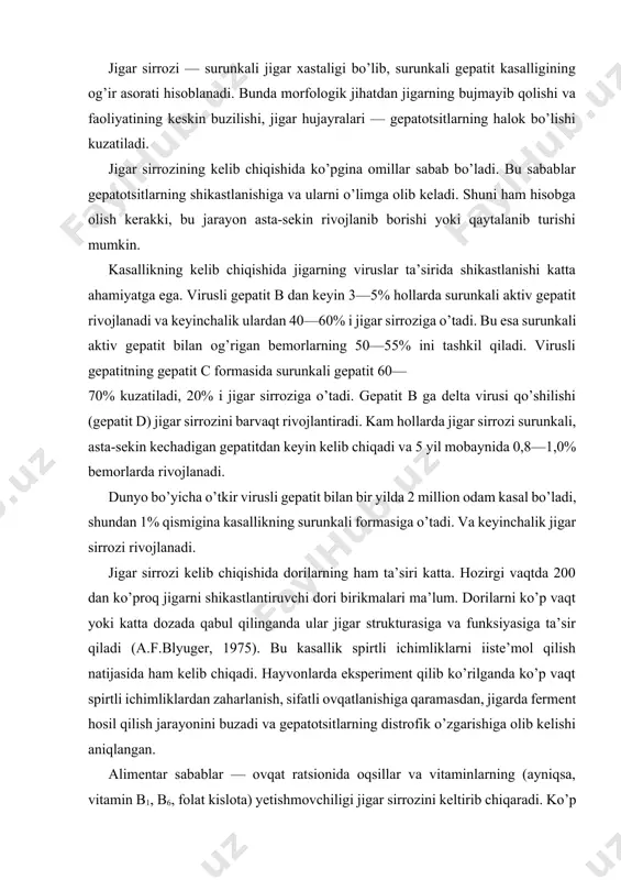 fik o’zgarishiga olib kelishi aniqlangan. alimentar sabablar — ovqat ratsionida oqsillar va vitaminlarning (ayniqsa, vitamin b1, b6, folat kislota) yetishmovchiligi jigar sirrozini keltirib chiqaradi. ko’p hollarda ichki sabablarga ko’ra oshqozon-ichak yo’llaridan oqsil va vitaminlarning qonga so’rilishi buziladi va natijada oqsil, vitamin tanqisligi vujudga keladi. bu esa jigar sirrozi rivojlanishiga sabab bo’ladi. tropik iqlimga xos bo’lgan mamlakatlarda parazitlar ta’sirida jigarning surunkali shikastlanishi ham keyinchalik jigar sirroziga olib keladi. biliar jigar sirrozi hujayralarda zardobning yig’ilib qolishi yoki jigardan tashqari o’t yo’llarida zardobning butkul o’tmay qolishida (xolestaz) rivojlanadi. xolestaz sabablari surunkali xolangit, jigarning ichki o’t yo’llari va jigardan tashqaridagi o’t yo’llari shaklining o’zgarishi va bekilib qolishidir (birlamchi biliar sirroz). bundan tashqari, o’t yo’llarining boshqa sabablar, o’smalar ta’sirida siqilishi, ko’p vaqt o’t toshlari va gelmintlar bilan bekilib qolishi ikkilamchi biliar sirrozni keltirib chiqaradi. modda almashinuvining buzilishi va endokrin omillar ham jigar sirrozini keltirib chiqarishi mumkin (tireotoksikoz, qandli diabet va b.). ba’zi hollarda jigar sirrozining …