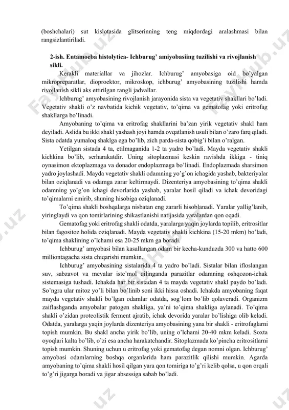 rga duch kelmaydi. shuning uchun spirurat tuxumlarining shaklini buzmasdan yuvib cho’kmaga tushiriladi. gelmintlarni yig’ish, konservalash va etiketka yozish gelmintlarni yig’ish, konservalash va etiketka yozish. organ va to’qimalardan topilgan gelmintlar cho’kmadan igna yoki kichkina cho’tka (kistochka) yordamida (katta gelmintlarni pinset bilan) terib olinib, konservalovchi suyuqlik bilan to’ldirilgan probirkaga solinadi, nematodalar birdaniga barbogallo (fiziologik eritmada tayyorlangan 3% li formalin) suyuqligiga solinadi; trematoda, sestoda hamda akantotse- fallar avvalo, suvga solib, o’lganlaridan keyin 70° li spirti bor probirkaga o’tkaziladi. sistitserk, senur, exinokokk pufaklari ham barbogallo eritmasida konservalanadi. har qaysi probirka ichiga qora qalam yoki tush bilan yozilgan etiketka solinadi, gelmintologik yorganda to’plangan gelmintlar bo’yalgandan keyin bir-biridan ajratiladi. nematoda va akantotsefallar; sestodlarning sko-lekslari (boshchalari) sut kislotasida glitserinning teng miqdordagi aralashmasi bilan rangsizlantiriladi. 2-ish. entamoeba histolytica- ichburug’ amiyobasiing tuzilishi va rivojlanish sikli. kerakli materiallar va jihozlar. ichburug’ amyobasiga oid bo’yalgan mikropreparatlar, dioproektor, mikroskop, ichburug’ amyobasining tuzilishi hamda rivojlanish sikli aks ettirilgan rangli jadvallar. ichburug’ amyobasining rivojlanish …