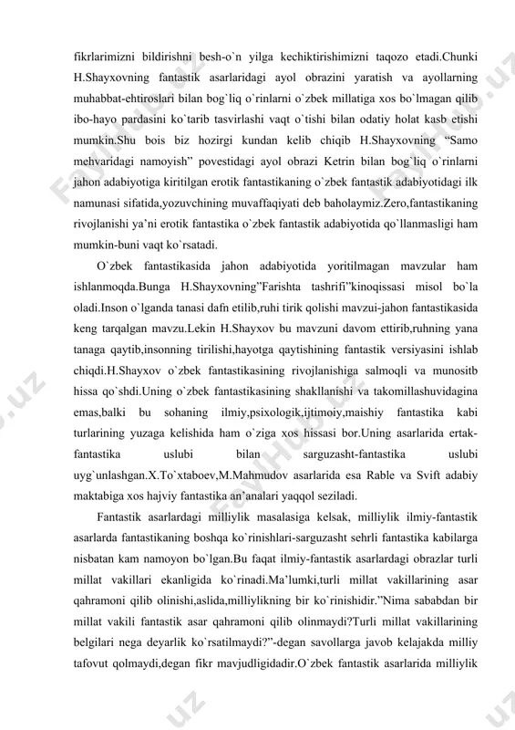 ersiyasini ishlab chiqdi.h.shayxov o`zbek fantastikasining rivojlanishiga salmoqli va munositb hissa qo`shdi.uning o`zbek fantastikasining shakllanishi va takomillashuvidagina emas,balki bu sohaning ilmiy,psixologik,ijtimoiy,maishiy fantastika kabi turlarining yuzaga kelishida ham o`ziga xos hissasi bor.uning asarlarida ertak-fantastika uslubi bilan sarguzasht-fantastika uslubi uyg`unlashgan.x.to`xtaboev,m.mahmudov asarlarida esa rable va svift adabiy maktabiga xos hajviy fantastika an’analari yaqqol seziladi. fantastik asarlardagi milliylik masalasiga kelsak, milliylik ilmiy-fantastik asarlarda fantastikaning boshqa ko`rinishlari-sarguzasht sehrli fantastika kabilarga nisbatan kam namoyon bo`lgan.bu faqat ilmiy-fantastik asarlardagi obrazlar turli millat vakillari ekanligida ko`rinadi.ma’lumki,turli millat vakillarining asar qahramoni qilib olinishi,aslida,milliylikning bir ko`rinishidir.”nima sababdan bir millat vakili fantastik asar qahramoni qilib olinmaydi?turli millat vakillarining belgilari nega deyarlik ko`rsatilmaydi?”-degan savollarga javob kelajakda milliy tafovut qolmaydi,degan fikr mavjudligidadir.o`zbek fantastik asarlarida milliylik xarakter yaratishda,an’analar,urf-odatlar tasvirida o`z aksini topgan,chunki makonda milliylik mavjud,voqealar fazoga ko`chsa,milliylikka zarurat qolmaydi.ya’ni,fantastik asarlarda fantastika real hayot bilan kesishgan nuqtalarda milliylikning ko`rinishlari ko`proq,ilmiy,ilmiy-fantastik asarlarda bo`lsa kam.fantastik asarlarda milliylikning ko`rinishi va proporsiyasi xususida h.shayxovning quyidagi fikrini asos sifatida qabul qilsa …