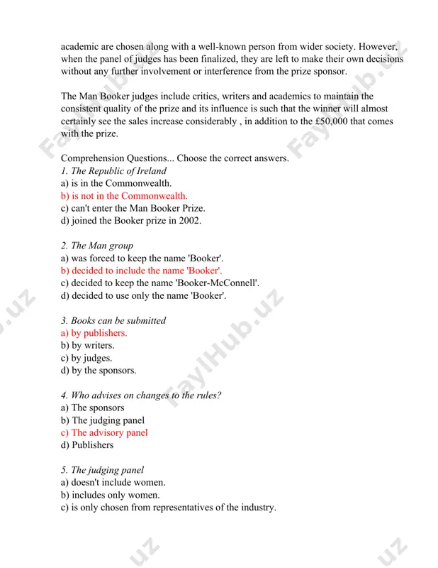 considerably , in addition to the £50,000 that comes with the prize. comprehension questions... choose the correct answers. 1. the republic of ireland a) is in the commonwealth. b) is not in the commonwealth. c) can't enter the man booker prize. d) joined the booker prize in 2002. 2. the man group a) was forced to keep the name 'booker'. b) decided to include the name 'booker'. c) decided to keep the name 'booker-mcconnell'. d) decided to use only the name 'booker'. 3. books can be submitted a) by publishers. b) by writers. c) by judges. d) by the sponsors. 4. who advises on changes to the rules? a) the sponsors b) the judging panel c) the advisory panel d) publishers 5. the judging panel a) doesn't include women. b) includes only women. c) is only chosen from representatives of the industry. d) includes someone from outside the industry. iii. …