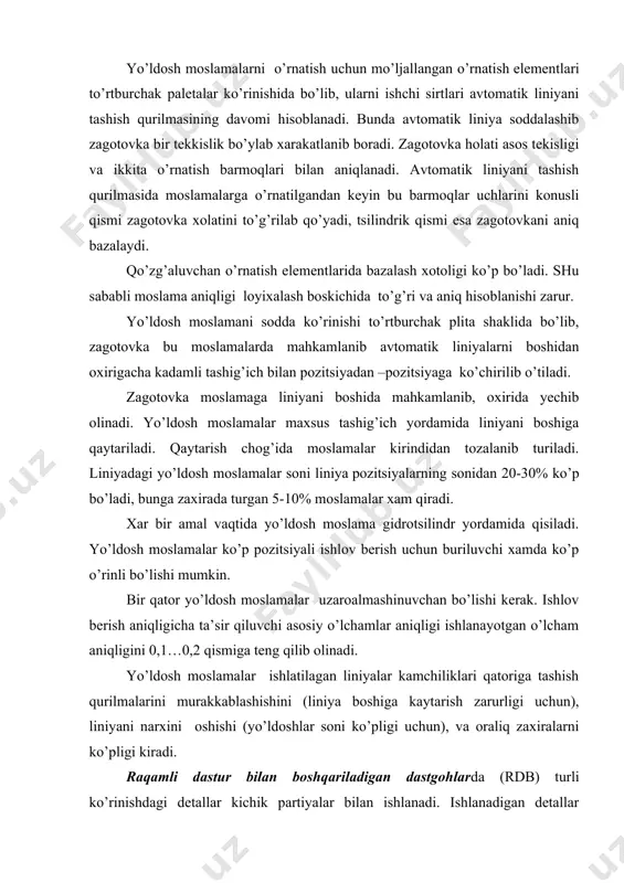 holati asos tekisligi va ikkita o’rnatish barmoqlari bilan aniqlanadi. avtomatik liniyani tashish qurilmasida moslamalarga o’rnatilgandan keyin bu barmoqlar uchlarini konusli qismi zagotovka xolatini to’g’rilab qo’yadi, tsilindrik qismi esa zagotovkani aniq bazalaydi. qo’zg’aluvchan o’rnatish elementlarida bazalash xotoligi ko’p bo’ladi. shu sababli moslama aniqligi loyixalash boskichida to’g’ri va aniq hisoblanishi zarur. yo’ldosh moslamani sodda ko’rinishi to’rtburchak plita shaklida bo’lib, zagotovka bu moslamalarda mahkamlanib avtomatik liniyalarni boshidan oxirigacha kadamli tashig’ich bilan pozitsiyadan –pozitsiyaga ko’chirilib o’tiladi. zagotovka moslamaga liniyani boshida mahkamlanib, oxirida yechib olinadi. yo’ldosh moslamalar maxsus tashig’ich yordamida liniyani boshiga qaytariladi. qaytarish chog’ida moslamalar kirindidan tozalanib turiladi. liniyadagi yo’ldosh moslamalar soni liniya pozitsiyalarning sonidan 20-30% ko’p bo’ladi, bunga zaxirada turgan 5-10% moslamalar xam qiradi. xar bir amal vaqtida yo’ldosh moslama gidrotsilindr yordamida qisiladi. yo’ldosh moslamalar ko’p pozitsiyali ishlov berish uchun buriluvchi xamda ko’p o’rinli bo’lishi mumkin. bir qator yo’ldosh moslamalar uzaroalmashinuvchan bo’lishi kerak. ishlov berish aniqligicha ta’sir qiluvchi asosiy o’lchamlar aniqligi ishlanayotgan o’lcham …