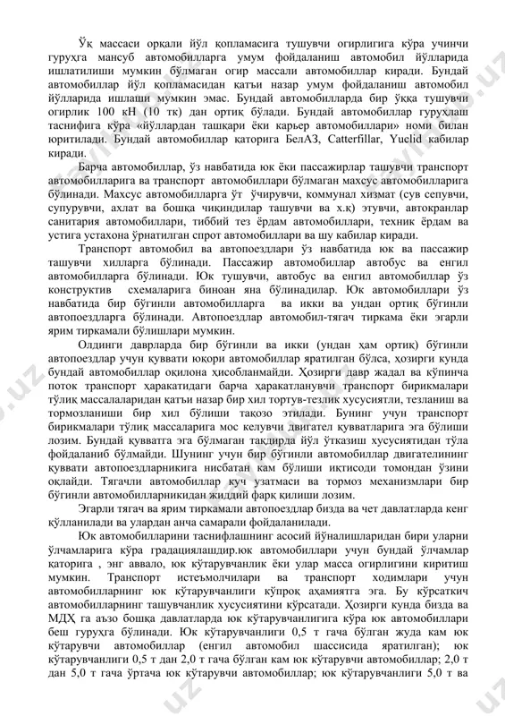 томобилнинг юк ортиш-тушириш (ёки пассажирларни олиш ва ташириш)га мослиги дейилганда, бундай операцияларни бажаришга кам меҳнат ва вақт сарфи тушинилади. автомобилнинг эксплуатацион хусусиятларини назарий жиҳатдан таҳлил этишдан пировард мақсад транспорт воситаларининг иш унумини ошириш ва ташиш таннархини арзонлаштириш бўлиб, улар биргаликда автомобилларда юк ва пассажирлар ташиш фанининг асоси ҳисобланади. бундай мақсадга эришиш учун қуйидаги масалаларнинг самарали ечимларига эришиш лозим: · автомобилнинг техник ҳаракат тезлигини ошириш; · ёнилги солиштирма сарфини камайтириш; · автомобил транспорти ҳаракат хавфсизлигини таъминлаш; · автомобил ҳайдовчиси ва пассажирлар учун энг қулай шарт-шароитни таъминлаш. транспорт воситалари таснифи транспорт воситалари бажарадиган вазифаларига кўра уч гуруҳга бўлинади: юк автомобиллари, пассажир автомобиллари ва махсус автомобиллар. давлат стандартига биноан умум фойдаланиш йўлларида ишлатишга мўлжалланган автомобиллар икки а ва б гуруҳга бўлинади. а гуруҳдаги автомобил ва автопоездлар учун бир ўқдан йўлга тушувчи энг кўп огирлик 100 кн дан ортиқ бўлмаслиги лозим. бунда ёнма-ён ўқлар орасидаги масофа камида 2,5 м бўлади. бундай автомобиллар йўл қопламаси …