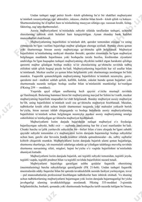 al tasdiqlangan, hattoki, maxsus ro‘yxatga olingan shaklda (garov, bank kafolati) tuziladi. ta’minlashning barcha usullari majburiyatli — huquqiy xarakterga ega bo‘lib, o‘z oldiga majburiyatni bajarishga yordam berishni maqsad qilib qo‘ygan. majburiyatlarni ta’minlash usullari. amaldagi qonunga muvofiq majburiyatlarni bajarish neustoyka, garov, mulkni ushlab qolish, kafillik, bank kafolati, zakalat hamda qonun yoki shartnomada nazarda tutilgan boshqa usullar bilan ta’minlashi mumkin. fk majburiyatlarni bajarilishini ta’minlash usullari doirasining bank kafolati va mulkni ushlab qolish hisobiga kengaytirdi. tug‘ri mulkni ushlab qolish ilgarigi qonunda ham mavjud edi, lekin majburiyatlarning alohida turlariga nisbatan (masalan, komissiya va yuk tashish bilan bog‘liq majburiyatlarda) qo‘llanilar edi. shuni ham ta’kidlash lozimki, amadagi fk 1964 yilgi fkga qaraganda ta’minlash usullarining qat’i emas, balki namunaviy ro‘yxatiga ega. shuning uchun qonunda nazarda tutilgan majburiyatlarni ta’minlash usullari bilan bir qatorda taraflar tomonidan o‘zgacha usullar ham belgilanishi mumkin, masalan, tovar neustoykasi. undan tashqari naqd pulsiz hisob—kitob qilishning ba’zi bir shakllari majburiyatni ta’minlash xususiyatlariga ega: akkreditiv, inkasso, cheklar …