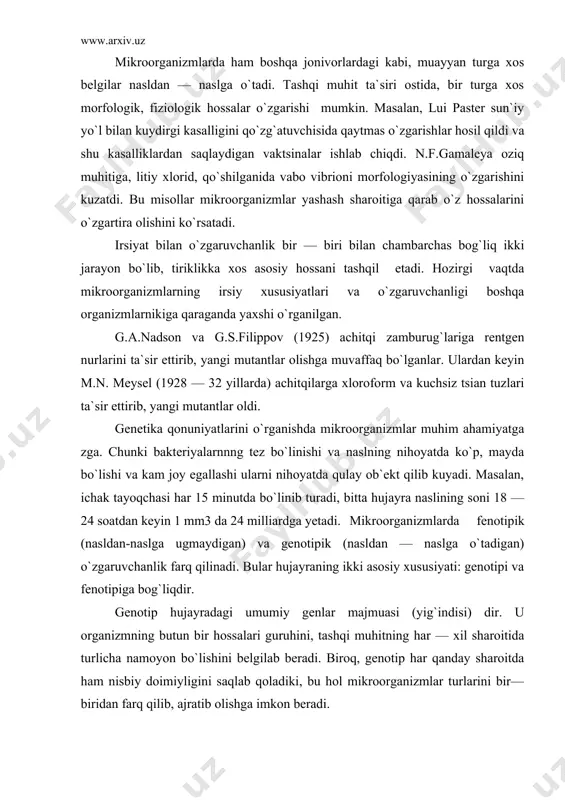 linadi. bular hujayraning ikki asosiy xususiyati: genotipi va fenotipiga bog`liqdir. genotip hujayradagi umumiy genlar majmuasi (yig`indisi) dir. u organizmning butun bir hossalari guruhini, tashqi muhitning har — xil sharoitida turlicha namoyon bo`lishini belgilab beradi. biroq, genotip har qanday sharoitda ham nisbiy doimiyligini saqlab qoladiki, bu hol mikroorganizmlar turlarini bir—biridan farq qilib, ajratib olishga imkon beradi. fenotip har bir individiumga xos morfologik va fiziologik hossalarning umumiy kompleksidir. fenotip go`yo ma`lum bir konkret yashash sharoitida genotip harakterining tashqi ko`rinishi ifodasidir. genotip hujayraning yuzaga chiqishi mumkin bo`lgan umumiy xususiyati bo`lsa, fenotip ushbu xususiyatlarning kuzga ko`rinadigan ifodasidir. fenotip o`zgaruvchanlik modifikatsiyalar tashqi muhitning turli omillari ta`sirida kelib chiqadi va odatda, mikrob turli oziq muhitida o`sib ko`payganda kuzatiladi. oeik muhiti tarkibi va sifati, muhit rn, temperaturaning o`zgarishi, kimyoviy moddalar (kolxitsin, etilamin) va boshqalar modifikatsiyalar kelib chiqishiga sabab bo`lishi mumkin. bunday o`zgarishlar nasldan—naslga o`tmaydi (irsiylanmaydi) va ularni keltirib chiqargan omilning ta`sirining to`xtashi bilan yo`qolib ketadi. muhitga penitsillin …