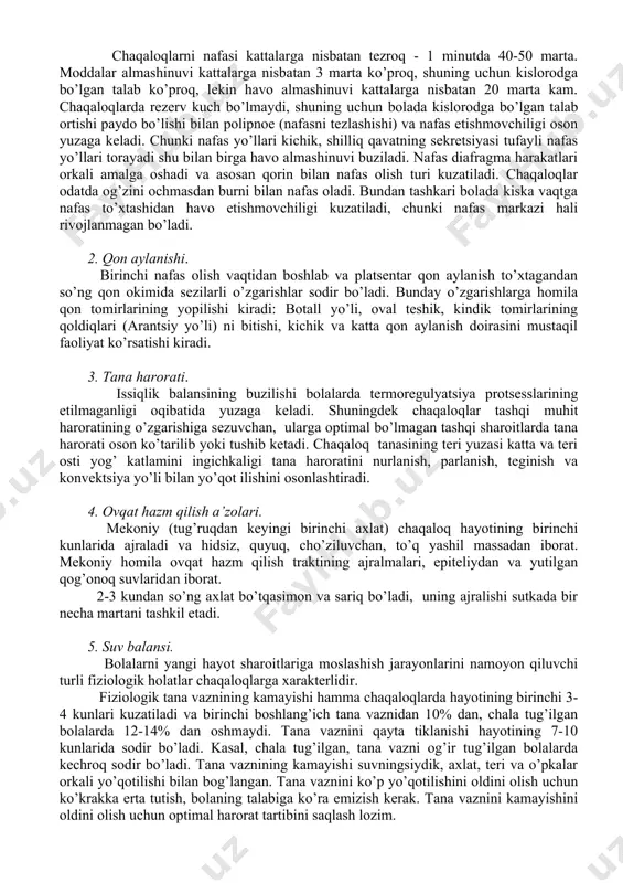 ulyar formatsiyani aktivlashtiradi. chaqaloqlarni nafasi kattalarga nisbatan tezroq - 1 minutda 40-50 marta. moddalar almashinuvi kattalarga nisbatan 3 marta ko’proq, shuning uchun kislorodga bo’lgan talab ko’proq, lekin havo almashinuvi kattalarga nisbatan 20 marta kam. chaqaloqlarda rezerv kuch bo’lmaydi, shuning uchun bolada kislorodga bo’lgan talab ortishi paydo bo’lishi bilan polipnoe (nafasni tezlashishi) va nafas etishmovchiligi oson yuzaga keladi. chunki nafas yo’llari kichik, shilliq qavatning sekretsiyasi tufayli nafas yo’llari torayadi shu bilan birga havo almashinuvi buziladi. nafas diafragma harakatlari orkali amalga oshadi va asosan qorin bilan nafas olish turi kuzatiladi. chaqaloqlar odatda og’zini ochmasdan burni bilan nafas oladi. bundan tashkari bolada kiska vaqtga nafas to’xtashidan havo etishmovchiligi kuzatiladi, chunki nafas markazi hali rivojlanmagan bo’ladi. 2. qon aylanishi. birinchi nafas olish vaqtidan boshlab va platsentar qon aylanish to’xtagandan so’ng qon okimida sezilarli o’zgarishlar sodir bo’ladi. bunday o’zgarishlarga homila qon tomirlarining yopilishi kiradi: botall yo’li, oval teshik, kindik tomirlarining qoldiqlari (arantsiy yo’li) ni bitishi, …