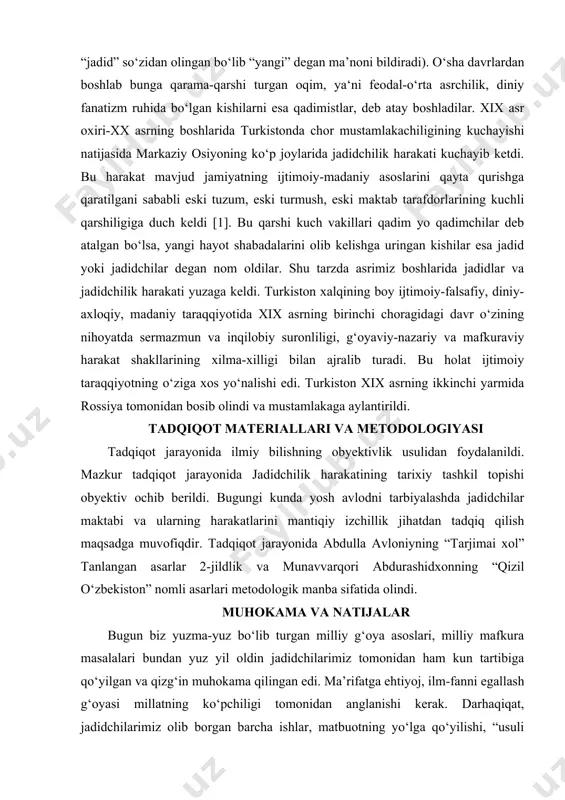 b bunga qarama-qarshi turgan oqim, ya‘ni feodal-o‘rta asrchilik, diniy fanatizm ruhida bo‘lgan kishilarni esa qadimistlar, deb atay boshladilar. xix asr oxiri-xx asrning boshlarida turkistonda chor mustamlakachiligining kuchayishi natijasida markaziy osiyoning ko‘p joylarida jadidchilik harakati kuchayib ketdi. bu harakat mavjud jamiyatning ijtimoiy-madaniy asoslarini qayta qurishga qaratilgani sababli eski tuzum, eski turmush, eski maktab tarafdorlarining kuchli qarshiligiga duch keldi [1]. bu qarshi kuch vakillari qadim yo qadimchilar deb atalgan bo‘lsa, yangi hayot shabadalarini olib kelishga uringan kishilar esa jadid yoki jadidchilar degan nom oldilar. shu tarzda asrimiz boshlarida jadidlar va jadidchilik harakati yuzaga keldi. turkiston xalqining boy ijtimoiy-falsafiy, diniy-axloqiy, madaniy taraqqiyotida xix asrning birinchi choragidagi davr o‘zining nihoyatda sermazmun va inqilobiy suronliligi, g‘oyaviy-nazariy va mafkuraviy harakat shakllarining xilma-xilligi bilan ajralib turadi. bu holat ijtimoiy taraqqiyotning o‘ziga xos yo‘nalishi edi. turkiston xix asrning ikkinchi yarmida rossiya tomonidan bosib olindi va mustamlakaga aylantirildi. tadqiqot materiallari va metodologiyasi tadqiqot jarayonida ilmiy bilishning obyektivlik usulidan foydalanildi. …
