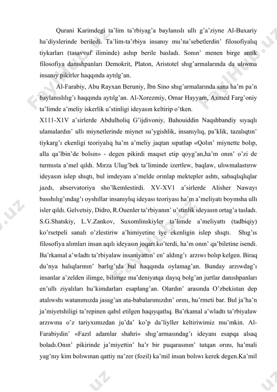 jılg’a kelip,ilahıy shıg’arma ullı qurani karimde insan ishki du’nyası tolıq ashıp berilip,ka’mil insan ta’rbiyası baslı maqset etip qoyılg’an edi. qurani karimdegi ta’lim ta’rbiyag’a baylanıslı ullı g’a’ziyne al-buxariy ha’diyslerinde beriledi. ta’lim-ta’rbiya insanıy mu’na’sebetlerdin’ filosofiyalıq tiykarları (tasavvuf iliminde) ashıp berile basladı. sonın’ menen birge antik filosofiya danıshpanları demokrit, platon, aristotel shıg’armalarında da ulıwma insanıy pikirler haqqında aytılg’an. al-farabiy, abu rayxan beruniy, i̇bn sino shıg’armalarında sana ha’m pa’n baylanıslılıg’ı haqqında aytılg’an. al-xorezmiy, omar hayyam, axmed farg’oniy ta’limde a’meliy iskerlik u’stinligi ideyasın keltirip o’tken. x111-x1v a’sirlerde abdulholiq g’ijdivoniy, bahouiddin naqshbandiy sıyaqlı ulamalardın’ ullı miynetlerinde miynet su’ygishlik, insanıylıq, pa’klik, tazalıqtın’ tiykarg’ı ekenligi teoriyalıq ha’m a’meliy jaqtan sıpatlap «qolın’ miynette bolıp, alla qa’lbin’de bolsın» - degen pikirdi maqset etip qoyg’an,ha’m onın’ o’zi de turmısta a’mel qıldı. mırza ulug’bek ta’liminde izertlew, baqlaw, ulıwmalastırıw ideyasın islep shıqtı, bul imdeyanı a’melde orınlap mektepler ashtı, sabaqlıqlıqlar jazdı, abservatoriya sho’lkemlestirdi. xv-xv1 a’sirlerde alisher nawayı basshılıg’ındag’ı oyshıllar insanıylıq ideyası teoriyası ha’m a’meliyatı …