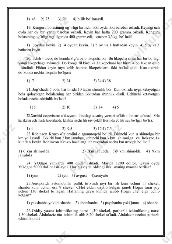 oatiga oddiy soatga nisbatan ikki barobar ko`p haq oladi. kimning kunlik maoshi ko`proq? 1) orif 2) vohid 3) bir xil 4) bilib bo`lmaydi. 17. dushanba, seshanba, chorshanba maysa har kuni 5 sm o`sadi. payshanba va juma balandligi har kuni ikki barobar oshadi. shanba va yakshanba dam oladi. shanba kuni maysa balandligi 5 sm bo`lsa, ikki haftadan keyin balandligi qancha bo`ladi? 1) 380sm 2) 240sm 3) 560sm 4) 420sm 18 probirkada 3 mikrob bor. har 8 daqiqada har bir mikrob 4 ga bo`linadi. 20 daqiqadan keyin probirkada nechta mikrob bo`ladi? 1) 48 2) 75 3) 96 4) bilib bo`lmaydi. 19. kenguru bolasining og’irligi birinchi ikki oyda ikki barobar oshadi. keyingi uch oyda har oy bir yarim barobar oshadi. keyin har hafta 200 gramm oshadi. kenguru bolasining og’irligi tug’ilganida 400 gramm edi, qachon 3,3 kg bo` ladi? 1) 3oydan keyin. 2) 4 oydan keyin. 3) 5 oy va 1 haftadan keyin. 4) …