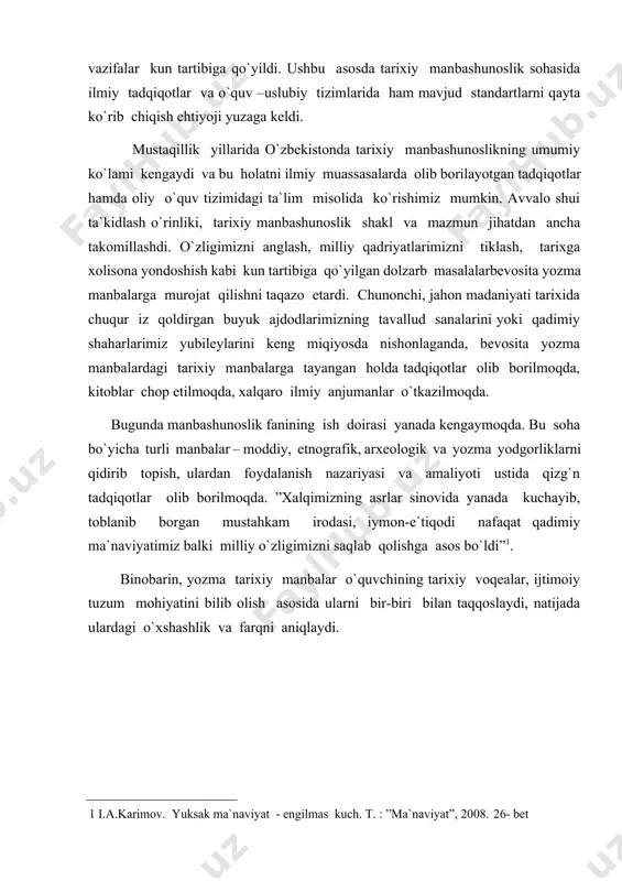 - engilmas kuch. t. : ”ma`naviyat”, 2008. 26- bet ] binobarin, yozma tarixiy manbalar o`quvchining tarixiy voqealar, ijtimoiy tuzum mohiyatini bilib olish asosida ularni bir-biri bilan taqqoslaydi, natijada ulardagi o`xshashlik va farqni aniqlaydi. i. bob . tarixiy manbalarni xususiyatlari va tavsifi. 1.tarixiy manbalarni aniqlash, tanlash va tahlil etish yo’nalishlari va asosiy xususiyatlari. tarixiy fakt va voqealar bayoni inson xarakteri, ma’lumot beruvchi shaxs, guruh, firqa, sulola, mazhab va mamlakatlar manfaati yo’lida turlicha talqin qilinishi mumkin. masalan, o’zbekiston yaqin tarixi mamlakatimizning x1x asr ikkinchi yarmi va xx asr boshlaridagi siyosiy voqealar turli davrlarda, manbalarda va turli mualliflar tomonidan turlicha talqin qilinmoqda. bular o’z davrida yaratilgan yozma yodgorliklar, tarixiy hujjatlar va solnomalarda qanday bayon qilingan? sho’ro davrida qanday tushuntirildi? va nihoyati mustaqillik sharoitida tarixiy adolatni tiklash, manbalar asosida xolis va ob’ektiv bo’lib o’tgan voqealarni bilishimiz mumkin va kerak. bu esa manbashunoslik fanisiz, manbalarga ilmiy yondoshuvsiz mumkin emas. chunki, o’sha davrdagi yozma yodgorliklar aksariyati …
