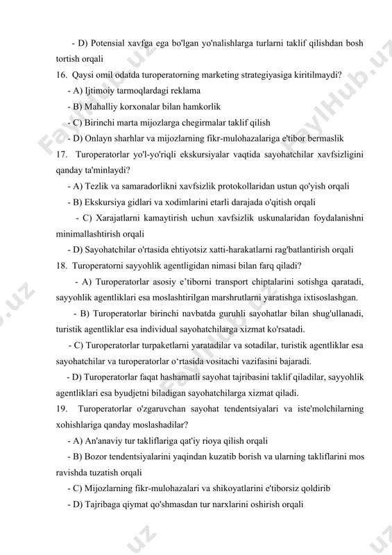 byudjetni biladigan sayohatchilarga xizmat qiladi. 19. turoperatorlar o'zgaruvchan sayohat tendentsiyalari va iste'molchilarning xohishlariga qanday moslashadilar? - a) an'anaviy tur takliflariga qat'iy rioya qilish orqali - b) bozor tendentsiyalarini yaqindan kuzatib borish va ularning takliflarini mos ravishda tuzatish orqali - c) mijozlarning fikr-mulohazalari va shikoyatlarini e'tiborsiz qoldirib - d) tajribaga qiymat qo'shmasdan tur narxlarini oshirish orqali 20. turoperator xizmatlarini yaxshilashda mijozlarning fikr-mulohazalari qanday rol o'ynaydi? - a) bu ahamiyatsiz va qaror qabul qilishga ta'sir qilmaydi. - b) mijozlarning qoniqishini oshirish va takomillashtirish masalalarini hal qilish uchun qimmatli tushunchalar beradi. - c) u faqat ijobiy sharhlar va sharhlarni targ'ib qilish uchun ishlatiladi. - d) potentsial mijozlarni xizmatlar sifati haqida aldash uchun manipulyatsiya qilinadi.