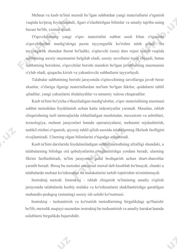alashtirish, tashkil etishni o'rganish, qiyosiy tahlil qilish asosida talabalarning fikrlash faolligini rivojlantiradi. ularning olgan bilimlarini e'tiqodga aylantiradi. kasb ta'limi darslarida foydalaniladigan suhbat metodining afzalligi shundaki, u talabalarning bilishga oid qobulyatlarini rivojlantirishga yordam beradi, ularning fikrini faollashtiradi, ta'lim jarayonini jadal boshqarish uchun shart-sharoitlar yaratib beradi. biroq bu metodni universal metod deb hisoblab bo'lmaydi, chunki u talabalarda mehnat ko'nikmalari va malakalarini tarkib toptirishni ta'minlamaydi. instruktaj metodi. instruktaj - ishlab chiqarish ta'limining amaliy o'qitish jarayonida talabalarda kasbiy malaka va ko'nikmalarni shakllantirishga qaratilgan muhandis-pedagog (ustaning) asosiy ish uslubi ko'rsatmasi. instruktaj - tushuntirish va ko'rsatish metodlarining birgalikdagi qo'llanishi bo'lib, metodik nuqtayi-nazardan instruktaj bu tushuntirish va amaliy harakat hamda uslublarni birgalikda bajarishdir. tushuntirish va ko'rsatishni birgalikda har xil ishlatish natijasida bo'lajak mutaxassislarda texnik, texnologik tushunchalarni, texnikaviy fikrlashni, mehnatni sevish, qiziqish va kasblarga mehrni tarbiyalaydi. instruktaj tashkiliy ahamiyatga ham ega bo'lib, ko'p holda amaliy ishlarni bajarishdan oldin ish jarayonida va ish oxirida o'tkaziladi, instruktaj o'z navbatida: kirish, …