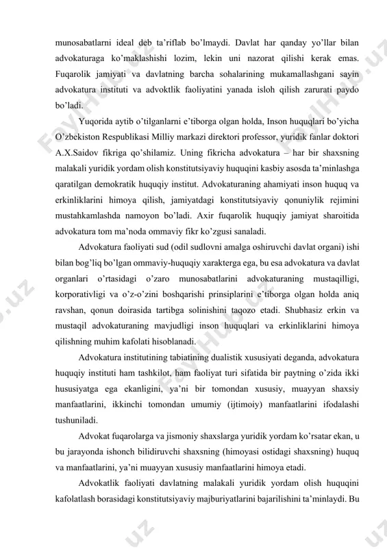 dik fanlar doktori a.x.saidov fikriga qo’shilamiz. uning fikricha advokatura – har bir shaxsning malakali yuridik yordam olish konstitutsiyaviy huquqini kasbiy asosda ta’minlashga qaratilgan demokratik huquqiy institut. advokaturaning ahamiyati inson huquq va erkinliklarini himoya qilish, jamiyatdagi konstitutsiyaviy qonuniylik rejimini mustahkamlashda namoyon bo’ladi. axir fuqarolik huquqiy jamiyat sharoitida advokatura tom ma’noda ommaviy fikr ko’zgusi sanaladi. advokatura faoliyati sud (odil sudlovni amalga oshiruvchi davlat organi) ishi bilan bog’liq bo’lgan ommaviy-huquqiy xarakterga ega, bu esa advokatura va davlat organlari o’rtasidagi o’zaro munosabatlarini advokaturaning mustaqilligi, korporativligi va o’z-o’zini boshqarishi prinsiplarini e’tiborga olgan holda aniq ravshan, qonun doirasida tartibga solinishini taqozo etadi. shubhasiz erkin va mustaqil advokaturaning mavjudligi inson huquqlari va erkinliklarini himoya qilishning muhim kafolati hisoblanadi. advokatura institutining tabiatining dualistik xususiyati deganda, advokatura huquqiy instituti ham tashkilot, ham faoliyat turi sifatida bir paytning o’zida ikki hususiyatga ega ekanligini, ya’ni bir tomondan xususiy, muayyan shaxsiy manfaatlarini, ikkinchi tomondan umumiy (ijtimoiy) manfaatlarini ifodalashi tushuniladi. advokat fuqarolarga va …