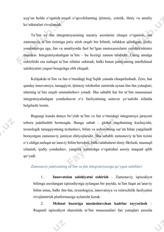 ratoriyalar, texnoparklar va innovatsion inkubatorlar faoliyat yuritadi. talabalar fan asosida o‘qitiladi va startaplar yaratadi. · germaniya: "dual ta’lim tizimi" asosida o‘quvchilar bir vaqtning o‘zida o‘qib, ishlab, ilmiy izlanish olib boradi. · janubiy koreya: texnologik taraqqiyotga eʼtibor qaratib, maktabdan boshlab ilm-fan integratsiyasi yo‘lga qo‘yilgan. steam ta’limi keng rivojlangan. oʻzbekistonda ta’lim va fan integratsiyasining hozirgi holati o‘zbekiston respublikasi prezidentining bir qator farmon va qarorlari bilan taʼlim va fanni uyg‘unlashtirish yo‘nalishida keng ko‘lamli islohotlar olib borilmoqda. quyidagi yutuqlarni sanab o‘tish mumkin: · ilmiy tadqiqot muassasalari bilan hamkorlik – otmlar fanlar akademiyasi institutlari, ilmiy markazlar, it-parklar bilan hamkorlikda loyihalar yuritmoqda. · startap va innovatsion g‘oyalar – yoshlar akademiyasi, yangi o‘zbekiston universiteti, turin politexnika universiteti va boshqa ko‘plab oliy taʼlim muassasalarida talabalar o‘z startap loyihalari bilan chiqishmoqda. · ilm-fan grantlari va loyihalari – o‘quvchi va talabalarni ilmiy-tadqiqotga jalb etish uchun davlat grantlari, milliy va xalqaro loyihalarda qatnashish imkoniyati kengaymoqda. · axborot texnologiyalari vositasida integratsiya – …