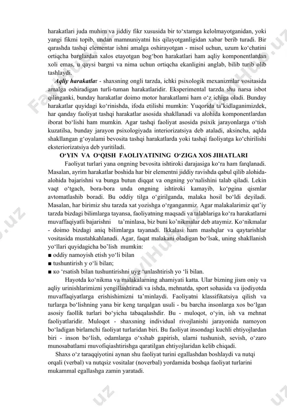 xshash holatlardandir. inson har daqiqada qandaydir faoliyat turi bilan mashg‘ul bo‘lib turadi. faoliyat turlari. har qanday faoliyat real shart-sharoitlarda, turli usullarda va turlicha ko‘rinishlarda namoyon bo‘ladi.qilinayotgan har bir harakat ma’lum narsaga - predmetga qaratilgani uchun ham, faoliyat predmetli harakatlar majmuyi sifatida tasavvur qilinadi. predmetli harakatlar tashqi olamdagi predmetlar xususiyatlari va sifatini o‘zgartirishga qaratilgan bo‘ladi. masalan, ma’ruzani konspekt qilayotgan talabaning predmetli harakati yozuvga qaratilgan bo‘lib, u avvalo o‘sha daftardagi yozuvlar soni va sifatida o‘zgarishlar qilish orqali, bilimlar zaxirasini boyitayotgan bo'ladi.faoliyatning va uni tashkil etuvchi predmetli harakatlarning aynan nimalarga yo‘naltirilganiga qarab, avvalo tashqi va ichki faoliyat farqlanadi. tashqi faoliyat shaxsni o‘rab turgan tashqi muhit va undagi narsa va hodisalami o‘zgartirishga qaratilgan faoliyat bo‘lsa, ichki faoliyat - birinchi navbatda aqliy faoliyat bo‘lib, u sof psixologik jarayonlarning kechishidan kelib chiqadi. kelib chiqishi nuqtayi nazari dan ichki - aqliy, psixik faoliyat tashqi - predmetli faoliyatdan kelib chiqadi.dastlab predmetli tashqi faoliyat kuzatiladi, tajriba orttirib borilgan sari, …