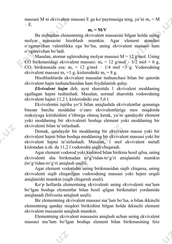 element atomlarining molyar massasi m ni ekvivalent massasi e ga ko‘paytmasiga teng, ya’ni me = m e. me = m/v bu nisbatdan elementning ekvivalent massasini bilgan holda uning molyar massasini hisoblash mumkin. agar element atomlari o‘zgaruvchan valentlikka ega bo‘lsa, uning ekvivalent massasi ham o‘zgaruvchan bo‘ladi. masalan, atomar uglerodning molyar massasi m = 12 g/mol. uning co birikmasidagi ekvivalent massasi: me = 12 g/mol 1/2 mol = 6 g, co2 birikmasida esa: me = 12 g/mol 1/4 mol =3 g. vodorodning ekvivalent massasi me =1 g, kislorodniki me = 8 g. hisoblashlarda ekvivalent massalar tushunchasi bilan bir qatorda ekvivalent hajm tushunchasidan ham foydalanish qulay. ekvivalent hajm deb, ayni sharoitda 1 ekvivalent moddaning egallagan hajmi tushiniladi. masalan, normal sharoitda vodorodning ekvivalent hajmi 11,2 l, kislorodniki esa 5,6 l. ekvivalentni tajriba yo‘li bilan aniqlashda ekvivalentlar qonuniga binoan barcha moddalar o‘zaro ekvivalentlariga mos miqdorda reaksiyaga kirishishini e’tiborga olmoq kerak, ya’ni qandaydir element yoki moddaning …
