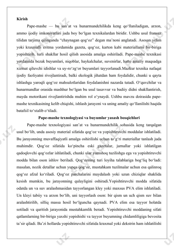 i. qog‘oz parchalarini maydalash yoki uzun chiziqlar shaklida kesish mumkin, bu jarayonning qulayligini oshiradi.yopishtiruvchi modda sifatida odatda un va suv aralashmasidan tayyorlangan kley yoki maxsus pva elim ishlatiladi. un kleyi tabiiy va arzon bo‘lib, uni tayyorlash oson: bir qism un uch qism suv bilan aralashtirilib, silliq massa hosil bo‘lguncha qaynadi. pva elim esa tayyor holatda sotiladi va quritish jarayonida mustahkamlik beradi. yopishtiruvchi moddaning sifati qatlamlarning bir-biriga yaxshi yopishishi va tayyor buyumning chidamliligiga bevosita ta’sir qiladi. ba’zi hollarda yopishtiruvchi sifatida kraxmal yoki dekstrin ham ishlatilishi mumkin, ammo bu kamroq tarqalgan.ramka uchun materiallar loyihaning murakkabligiga qarab tanlanadi. oddiy loyihalarda shishalar, karton yoki plastik idishlar ramka sifatida ishlatilishi mumkin. murakkab shakllarni yaratishda sim, yog‘och yoki ko‘pikli materiallar qo‘llaniladi. sim ramkalar egiluvchan bo‘lib, haykalchalar yoki murakkab shakllarni yasashda foydalidir. yog‘och ramkalar esa katta va og‘ir buyumlarni qo‘llab-quvvatlash uchun mustahkam tuzilma beradi. ko‘pikli materiallar engil va shakl berish uchun qulay, ammo ular qog‘oz qatlamlari bilan …