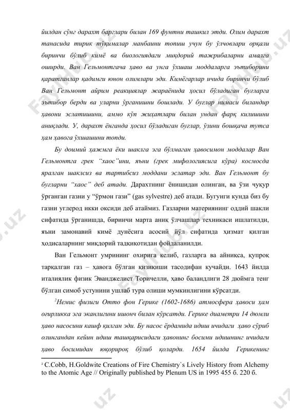 илишини аниқлади. у, дарахт ёнганда ҳосил бўладиган буғлар, ўзини бошқача тутса ҳам ҳавога ўхшашини топди. [1: a.grenberg from alchemy to chemistry in picture and story wiley, 2007.195 б ] бу доимий ҳажмга ёки шаклга эга бўлмаган ҳавосимон моддалар ван гельмонтга грек “хаос”ини, яъни (грек мифологиясига кўра) космосда яралган шаклсиз ва тартибсиз моддани эслатар эди. ван гельмонт бу буғларни “хаос” деб атади. дарахтнинг ёнишидан олинган, ва ўзи чуқур ўрганган газни у “ўрмон гази” (gas sylvestre) деб атади. бугунги кунда биз бу газни углерод икки оксиди деб атаймиз. газларни материянинг оддий шакли сифатида ўрганишда, биринчи марта аниқ ўлчашлар техникаси ишлатилди, яъни замонавий кимё дунёсига асосий йўл сифатида ҳизмат қилган ҳодисаларнинг миқдорий тадқиқотидан фойдаланилди. ван гельмонт умрининг охирига келиб, газларга ва айниқса, қупроқ тарқалган газ – ҳавога бўлган қизиқиши тасодифан кучайди. 1643 йилда италиялик физик эванджелист торичелли, ҳаво баландлиги 28 дюймга тенг бўлган симоб устунини ушлаб тура олиши мумкинлигини кўрсатди. [footnoteref:2]немис физиги отто …