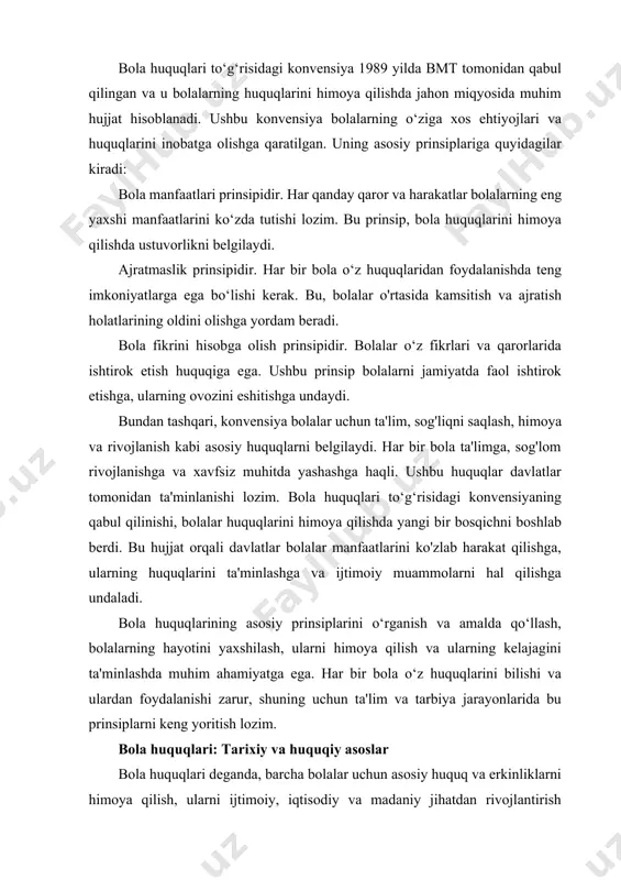 uquqlari: tarixiy va huquqiy asoslar bola huquqlari deganda, barcha bolalar uchun asosiy huquq va erkinliklarni himoya qilish, ularni ijtimoiy, iqtisodiy va madaniy jihatdan rivojlantirish maqsadida davlatlar tomonidan qabul qilingan huquqiy me'yorlar to'plami tushuniladi. bola huquqlari faqatgina yuridik huquqiy hujjatlar orqali emas, balki insonparvarlik va etika nuqtai nazaridan ham ahamiyatlidir. har bir bola teng huquqlarga ega ekanligi, unga o'z fikrini ifoda etish, ta'lim olish, sog'liqni saqlash xizmatlaridan foydalanish kabi asosiy huquqlarni ta'minlash kerakligi ta'kidlanadi. bola huquqlarining rivojlanishi, asosan, xx asrda amalga oshirilgan xalqaro bitimlar va kelishuvlar orqali boshlandi. bunga birinchi va ikkinchi jahon urushlari natijasida yuzaga kelgan bolalarga oid favqulodda holatlar, ularning himoya qilinishi va yirik xalqaro tashkilotlar, jumladan, bmtning tashkil topishi sabab bo'ldi. bola huquqlarining asosiy prinsiplari bola huquqlari konvensiyasining (bola huquqlari to'g'risidagi konvensiya, 1989 yil) beshta asosiy prinsipi mavjud: 1. farovonlik prinspi: har bir bolaga eng yaxshi sharoitlarda yashash, rivojlanish va o'z imkoniyatlarini to'liq amalga oshirish imkoniyati berilishi kerak. …
