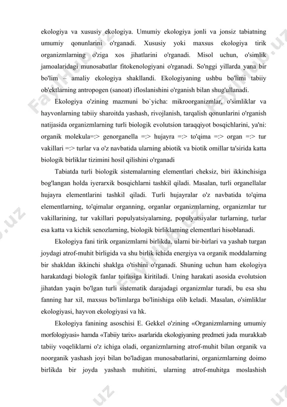 ganadi. shuning uchun ham ekologiya harakatdagi biologik fanlar toifasiga kiritiladi. uning harakati asosida evolutsion jihatdan yaqin bo'lgan turli sistematik darajadagi organizmlar turadi, bu esa shu fanning har xil, maxsus bo'limlarga bo'linishiga olib keladi. masalan, o'simliklar ekologiyasi, hayvon ekologiyasi va hk. ekologiya fanining asoschisi e. gekkel o'zining «organizmlarning umumiy morfologiyasi» hamda «tabiiy tarix» asarlarida ekologiyaning predmeti juda murakkab tabiiy voqeliklarni o'z ichiga oladi, organizmlarning atrof-muhit bilan organik va noorganik yashash joyi bilan bo'ladigan munosabatlarini, organizmlarning doimo birlikda bir joyda yashash muhitini, ularning atrof-muhitga moslashish mexanizmini va yashash uchun kurashda o'zgarishlarini o'rganib boradi, deb qayd qilgan edi. ekologiya tur vakillarining rivojlanish qonunlarini o'rganishda, ularga abiotik va biotik omillarning ta'sirini hamda organizmlarning o'zlari yashab turgan muhitga o'tkazayotgan ta'sirini aniqlaydi. ekologik qonuniyatlarni aniqlashdagi asosiy kuch senozlar ichidagi tirik organizmlarning turlar soni, sifati, ularning vegetativ holati, yashash shakllari va eng muhimi qanday tezlikda biologik massa hosil qilishini ochib beradi. ekologiya faqat tabiiy senozlar, tabiiy biologik …