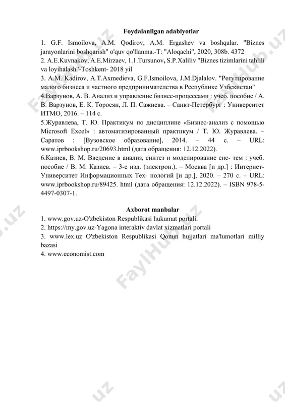 yotlar 1. g.f. ismoilova, a.m. qodirov, a.m. ergashev va boshqalar. "biznes jarayonlarini boshqarish" o'quv qo'llanma.-t: "aloqachi", 2020, 308b. 4372 2. a.e.kuvnakov, a.e.mirzaev, 1.1.tursunov, s.p.xaliliv "biznes tizimlarini tahlili va loyihalash"-toshkent- 2018 yil 3. a.m. kadirov, a.t.axmedieva, g.f.ismoilova, j.m.djalalov. "регулирование малого бизнеса и частного предпринимателства в республике узбекистан" 4.варзунов, а. в. анализ и управление бизнес-процессами : учеб. пособие / а. в. варзунов, е. к. торосян, л. п. сажнева. – санкт-петербург : университет итмо, 2016. – 114 c. 5.журавлева, т. ю. практикум по дисциплине «бизнес-анализ с помощью microsoft excel» : автоматизированный практикум / т. ю. журавлева. – саратов : [вузовское образование], 2014. – 44 c. – url: www.iprbookshop.ru/20693.html (дата обращения: 12.12.2022). 6.казиев, в. м. введение в анализ, синтез и моделирование сис- тем : учеб. пособие / в. м. казиев. – 3-е изд. (электрон.). – москва [и др.] : интернет-университет информационных тех- нологий [и др.], 2020. – 270 c. – url: www.iprbookshop.ru/89425. html (дата …