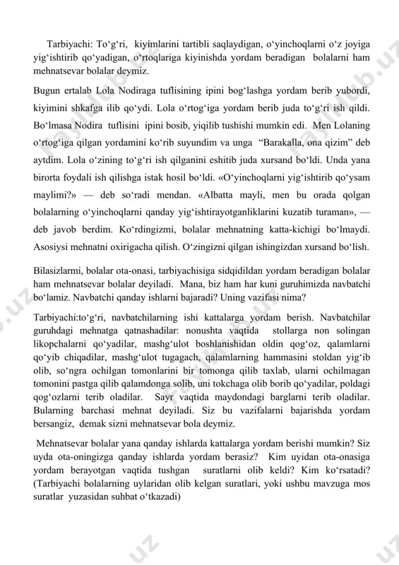 lish. bilasizlarmi, bolalar ota-onasi, tarbiyachisiga sidqidildan yordam beradigan bolalar ham mehnatsevar bolalar deyiladi. mana, biz ham har kuni guruhimizda navbatchi bo‘lamiz. navbatchi qanday ishlarni bajaradi? uning vazifasi nima? tarbiyachi:to‘g‘ri, navbatchilarning ishi kattalarga yordam berish. navbatchilar guruhdagi mehnatga qatnashadilar: nonushta vaqtida stollarga non solingan likopchalarni qo‘yadilar, mashg‘ulot boshlanishidan oldin qog‘oz, qalamlarni qo‘yib chiqadilar, mashg‘ulot tugagach, qalamlarning hammasini stoldan yig‘ib olib, so‘ngra ochilgan tomonlarini bir tomonga qilib taxlab, ularni ochilmagan tomonini pastga qilib qalamdonga solib, uni tokchaga olib borib qo‘yadilar, poldagi qog‘ozlarni terib oladilar. sayr vaqtida maydondagi barglarni terib oladilar. bularning barchasi mehnat deyiladi. siz bu vazifalarni bajarishda yordam bersangiz, demak sizni mehnatsevar bola deymiz. mehnatsevar bolalar yana qanday ishlarda kattalarga yordam berishi mumkin? siz uyda ota-oningizga qanday ishlarda yordam berasiz? kim uyidan ota-onasiga yordam berayotgan vaqtida tushgan suratlarni olib keldi? kim ko‘rsatadi? (tarbiyachi bolalarning uylaridan olib kelgan suratlari, yoki ushbu mavzuga mos suratlar yuzasidan suhbat o‘tkazadi) tarbiyachi: mana bu suratga qarang, …